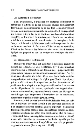 254                NOUVELLES PERSPECTiVESTHEORIQUES




      Les systemes d'information
      Bien évidemment, l'existence de systèmes d'information
permettant a Ia firme de puiser a d'autres sources est un élément
determinant. La connaissance de ce que font les concurrents est
certainement une pièce essentiefle du dispositif. 11 y a cependant
une tension entre Ic fait de se constituer une base d'information
complete sur les projets de ses rivaux et celui d'avoir une vision
<<fraIche>> et novatrice de son domaine. La métaphore de Ia
Coupe de I'America (célèbre course de voi tiers) permet de bien
saisir cette tension, A force de s'épier et de se connaItre,
d'évaluer les forces et les faiblesses des autres, les différentes
équipes ont propose au bout du compte des concepts très simi-
laires.
      Les resistances et les blocages
    Stimuler Ia créativité, c'est aussi tout simplement prendre Ia
mesure des obstacles et des resistances. 11 y a une littérature
importante sur le role ambivalent des routines — qui permetteilt la
coordination mais ont aussi une fonction conservatrice. L'un des
principaux obstactes a Ia créativité est sans doute la durabilité et
Ia reproduction automatique de règles, procedures et pratiques,
qui se renforcent avec Ic temps alors que les circonstances qui
justifiaient leur adoption sont largement dépassCes. Les travaux
sur Ia dépendance du sentier, appliquee aux organisations,
normes et conventions, montrent bien Ia nature des blocages et
verrouillages qui empêchent l'emergence de Ia nouveauté,
notamment organisationnelle [David, 1994].
    En outre, le fait qu'une idée originate, bricolée dans son coin
par un individu, devienne la base d'une croyance collective et
d'un projet d'entreprise constitue un défi important ; l'entreprise
doit en permanence prendre garde aux reflexes naturels de rejet,
ignorance délibérée des idées et suggestions les plus originales.
II est donc difficile mais capital de donner une certaine légitimité
a une idée nouvelle, en surmontant tes biais négatifs que les
personnes ont normalement lorsqu'elles évaluent Ia proposition
originale d'un autre [Sternberg eta!., 1997].
 