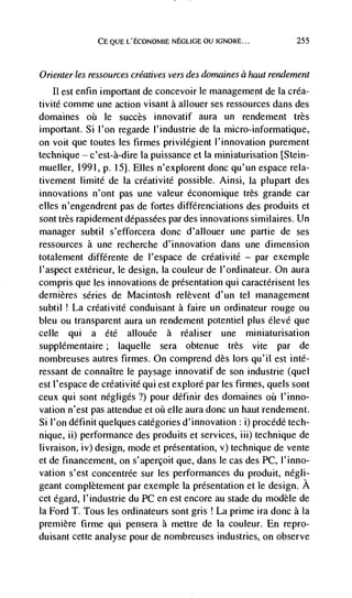 CE QUE L'ECONOMIE NEGLIGE OU IGNORE...             255



Orienter les ressources créatives vers des domaines a haut rendement
    11 est enfin important de concevoir le management de Ia créa-
tivité comme une action visant a allouer ses ressources dans des
domaines oh le succès innovatif aura un rendement très
important. Si I'on regarde l'industrie de Ia micro-informatique,
on voit que toutes les firmes privilégient l'innovation purement
technique c'est-à-dire la puissance et la miniaturisation [Stein-
mueller, 1991, p. 15J. Elles n'explorent donc qu'un espace rela-
tivement limité de Ia créativité possible. Ainsi, Ia plupart des
innovations n'ont pas une valeur économique très grande car
elks n'engendrent pas de fortes différenciations des produits et
sont très rapidement dépassées par des innovations similaires. Un
manager subtil s'efforcera donc d'allouer une partie de ses
ressources a une recherche d'innovation dans une dimension
totalement différente de I'espace de créativité — par exemple
l'aspect extérieur, le design, Ia couleur de l'ordinateur. On aura
compris que les innovations de presentation qui caracténsent les
dernières series de Macintosh relèvent d'un tel management
subtil ! La créativité conduisant a faire un ordinateur rouge ou
bleu ou transparent aura un rendement potentiel plus élevé que
celle qui a été allouée a réaliser une miniatunsation
supplémentaire; laquelle sera obtenue très vite par de
nombreuses autres firmes. On comprend des lors qu'il est inté-
ressant de connaItre le paysage innovatif de son industrie (quel
est l'espace de créativité qui est explore par les firmes, quels sont
ceux qui sont négligés?) pour définir des dornaines oü I'inno-
vation n'est pas attendue et oh elle aura donc un hautrendement.
Si l'on définit quelques categories d'innovation : i) procédé tech-
nique, ii) performance des produits et services, iii) technique de
livraison, iv) design, mode et presentation, v) technique de vente
et de financement, on s'apercoit que, dans le cas des PC, l'inno-
vation s'est concentrée sur les performances du produit, negli-
geant complètement par exemple la presentation et le design. A
cet égard, l'industrie du PC en est encore au stade du modèle de
Ia Ford T. Tous les ordinateurs sont gris La prime ira donc a Ia
premiere firme qui pensera a mettre de La couleur. En repro-
duisant cette analyse pour de nombreuses industries, on observe
 