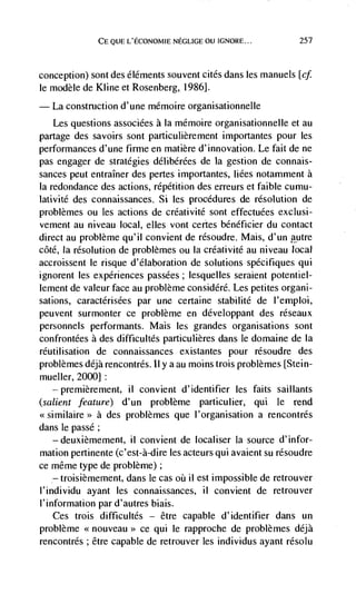 CE Q(JE L'ECONOMIE NEGLIGE OU IGNORE...          257



conception) sont des éldments souvent cites dans les manuels [cf
le modèle de Kline et Rosenberg, 1986].
   La construction d'une mémoire organisationnelle
    Les questions associées a Ia mémoire organisationnelle et au
partage des savoirs sont particulièrement importantes pour les
performances d'une firme en matière d'innovation. Le fait de ne
pas engager de strategies délibérées de la gestion de connais-
sances peut entraIner des pertes importantes, Iiées notamment a
Ia redondance des actions, répdtition des erreurs et faible cumu-
lativité des connaissances. Si les procedures de resolution de
problèmes ou les actions de créativitd sont effectuées exciusi-
vement au niveau local, elles vont certes bénéficier du contact
direct au problème qu'il convient de résoudre. Mais, d'un autre
côté, Ia resolution de problèmes ou Ia créativitd au niveau local
accroissent le risque d'élaboration de solutions spdcifiques qui
ignorent les experiences passées; lesquelles seraient potentiel-
lement de valeur face au problème considdrd. Les petites organi-
sations, caractérisées par une certaine stabilité de l'emploi,
peuvent surmonter ce problème en ddveloppant des réseaux
personnels performants. Mais les grandes organisations sont
confrontées a des difficultés particulières dans le domaine de Ia
réutilisation de connaissances existantes pour rdsoudre des
problèmes déjà rencontrés. II y a au moms trois problèmes [Stein-
mueller, 2000]
   — premièrement, il convient d'identifier les faits saillants

(salient feature) d'un problème particulier, qui le rend
<<similaire>> a des problèmes que l'organisation a rencontrés
dans le passé;
    — deuxièmement, ii convient de localiser Ia source d'infor-

mation pertinente (c'est-à-dire les acteurs qui avaient su résoudre
ce même type de problème);
    — troisièmement, dans le cas oii il est impossible de retrouver

l'individu ayant les connaissances, ii convient de retrouver
I' information par d'autres biais.
    Ces trois difficultés — être capable d'identifier dans un
problème <<nouveau>> ce qui le rapproche de problèmes déjà
rencontrés; être capable de retrouver les individus ayant résolu
 