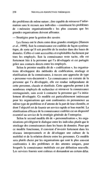 258             NOUVELLES PERSPECTIVES THEORIQUES




desproblèmes de même nature ; être capable de retrouver l'infor-
mation sans le recours aux individus — constituent les problèmes
de <<mémoire organisationnelle>> les plus courants que les
grandes organisations doivent affronter.
— Strategies pour Ia gestion des savoirs
   Les firmes ont le choix entre deux grandes strategies [Hansen
eta!., 1999]. Soit Ia connaissance est codifiée de façon systéma-
tique, de sorte qu'il soit possible de Ia stocker dans des bases de
données. Celles-ci sont accessibles et exploitables facilement par
tous les employes. Soit Ia connaissance reste tacite, elle est
fortement Iide a Ia personne qui I'a développée et est partagée
grace aux contacts directs entre les employés.
    Selon le premier modèle dit de codification >>, les organisa-
tions développent des méthodes de codification, stockage et
rCutilisation de La connaissance, a travers une approche de type
<<personne-vers-document >>. La connaissance est extraite de Ia
personne qui I'a développée, elle est rendue indépendante de
cette personne, classée et rCutilisée. Cette approche permet a de
nombreux employes de rechercher et retrouver la connaissance.
ernrnagasinCe, sans avoir a contacter Ia personne qui l'a initia-
lernent développée. Ce modèle est particulièrement intéressant
pour les organisations qui sont confrontées en permanence au
même type de problème et d'attente de Ia part de leur clientele, et
dont l'objectif est de fournir un service rapide et bon marché. La
réutilisation efficace de Ia connaissance codifiée est un dispositif
essentiel au service de Ia stratégie genérale de l'entreprise.
   Selon le second modèle dit de <<personnalisation >>, les orga-
nisations privilégient le dialogue entre les individus plutôt que le
stockage des connaissances dans les bases de donnCes. Pour que
ce modèle fonctionne, II convient d'investir forternent dans les
réseaux interpersonnels et de développer une culture de Ia
mobilité et de Ia relation directe entre les personnes. Ce modèle
sera plutôt choisi par les organisations qui sont le plus souvent
confrontées a des problèmes et des attentes uniques,. pour
lesquels Ia connaissance mobilisée est par definition nouvelle.
Les services fournis sont coilteux et demandent un certain délai.
 