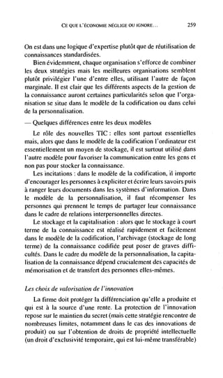 CE QUE L'ECONOMIE NEGLIGE OU IGNORE...            259



On est dans une logique d'expertise piutôt que de réutilisation de
connaissances standardisées.
   Bien évidernment, chaque organisation s'efforce de combiner
les deux strategies mais les meilleures organisations semblent
plutôt privilégier l'une d'entre eHes, utilisant I'autre de façon
marginale. II est clair que les différents aspects de Ia gestion de
Ia connaissance auront certaines particularités selon que l'orga-
nisation se situe dans le modèle de [a codification ou dans celui
de [a personnalisation.
   Quelques differences entre les deux modèles
   Le role des nouvelles TIC: elles sont partout essentielles
mais, alors que dans le modèle de La codification l'ordinateur est
essentiellement un moyen de stockage, ii est surtout utilisédans
I'autre modèle pour favoriser Ia communication entre les gens et
non pas pour stocker Ia connaissance.
    Les incitations: dans le modèle de Ia codificanon, ii importe
d'encourager les personnes a expliciter et écrire leurs savoirs puis
a ranger leurs documents dans les systèmes d'information. Dans
le modèle de Ia personnalisation, ii faut récompenser les
personnes qui prennent le temps de partager leur connaissance
dans le cadre de relations interpersonnelles directes.
    Le stockage et [a capitalisation : alors que le stockage a court
terme de Ia connaissance est réalisé rapidement et facilement
dans le modèle de la codification, I'archivage (stockage de long
terme) de Ia connaissance codifiée peut poser de graves diffi-
cultCs. Dans le cadre du modèle de Ia personnalisation, Ia capita-
lisation de Ia connaissance depend crucialement des capacités de
mémorisation et de transfert des personnes elles-mêmes.

Les choix de valorisation de I 'innovation
   La firme doit protéger Ia différenciation qu'elle a produite et
qui est a Ia source d'une rente. La protection de I'innovation
repose sur le maintien du secret (mais cette stratégie rencontre de
nombreuses limites, notamment dans le cas des innovations de
produit) ou sur I'obtention de droits de propriété intellectuelle
(un droit d'exclusivité temporaire, qui est Iui-même transferable)
 