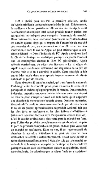 CE QUE L'ECONOMIE NEGLIGE OU IGNORE...             261




   IBM a choisi pour ses PC Ia premiere solution, tandis
qu'Apple privilégia Ia seconde pour le Mac Intosh. Evidemment,
Ia meilleure solution possible — celle recherchée par Apple — est
de conserver un contrôle total de son produit, tout en pariant sur
ses qualités intrinsèques pour conquérir I'ensemble du marché.
Dans certains cas, cela fonctionne (voir le cas de Nintendo dans
les années quatre-vingt qui s'empare de l'ensemble du marché
des consoles de jeu, en conservant un contrôle strict sur son
innovation) ; dans le cas de Apple, on peut affirmer que Ia stra-
tégie a échoué: <<Dans l'industrie du PC, Apple a toujoursjoué
le role de l'enfant qui ne voulait pas partager sesjouets. Pendant
que les compagnies clonant le IBM PC proliféraient, Apple
refusait obstinément de ceder des licences.>> La stratégie de
Apple n'a pas seulement déterminé une stagnation de sa part de
marché mais elle en a entraIné le déclin. Cette stratégie a fait
entrer MacIntosh dans une spirale impressionnante de dimi-
nution de sa part de marché.
   Nous abordons là un point capital, qui transforme Ia nature de
l'arbitrage entre le contrôle privé pour maintenir Ia rente et Ie
partage de sa technologie pour prendre Ie marché. Dans certaines
industries, un petit avantage acquis initialement en termes de part
de marché peut s'amplifier avec une telle force qu'il engendre
une situation de monopole en bout de course. Dans ces industries,
il est très difficile de survivre avec une faible part de marché car
Ia nature du produit (produit réseau ou produit système) fait que
les plus forts se renforcent et les plus faibles s'affaiblissent
(situations souvent décrites avec l'expression winner take all).
C'est le cas des ordinateurs : plus votre part de marché est forte,
plus l'offre des produits complémentaires est abondante et plus
le parc de produits compatibles est grand, et donc plus votre part
de marchd se renforcera. Dans ce cas, ii est recommandé de
chercher a accroItre initialement sa part de marché pour
déclencher ces effets d'autorenforcement. Ii faut donc ouvrir sa
technologie et sacrifier sa rente ! Mais alors, Ia part de marché est
celle de Ia technologie et non plus de I'entreprise. CelIe-ci devra
partager Ia rente avec les entreprises qui ont adopté (imité, clone)
sa technologie. Le calcul est que Ia valeur finale sera supérieure
 