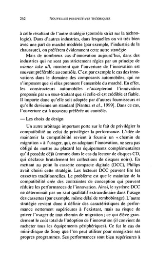 262               NOUVELLES PERSPECTIVES THEORIQUES




a celle resultant de l'autre stratégie (contrôle strict sur Ia techno-
logie). Dans d'autres industries, dans lesquelles on vit très bien
avec une part de marché modérée (par exemple, l'industrie de la
chaussure), on préférera évidemment cette autre stratégie.
    Mais de nombreux cas d'innovation aujourd'hui, dans des
industries qui ne sont pas strictement régies par un principe de
winner take a!!, montrent que l'ouverture de l'innovation est
souvent preferable au contrôle. C'est par exemple le cas des inno-
vations dans le domaine des coniposants automobiles, qui ne
s'imposent que si elles prennent l'ensernble du marché. En effet,
les constructeurs automobiles n ' accepteront I 'innovation
proposée par un sous-traitant que si celle-ci est credible et fiable.
II importe donc qu'elle soit adoptée par d'autres fournisseurs et
qu'elle devienne un standard [Nantua eta!., 1999}. Dans ce cas,
l'ouverture est a nouveau prdférde au contrôle.
      Les choix de design
  Un autre arbitrage important Porte sur le fatt de privilégier Ia
compatibilitd ou celui de privilegier Ia performance. L'idde de
maintenir la compatibilité revient a fournir un           chemin de
migration >> a l'usager, qui, en adoptant l'innovation, ne sera pas
oblige de mettre au placard les équipements compldmentaires
qu'iI possède déjà (comme dans le cas du lecteur de disques CD,
qui déclasse brutalement les collections de disques noirs). En
mettant au point Ia cassette compacte digitale (DCC), Philips
avait choisi cette stratégie. Les lecteurs DCC peuvent lire les
cassettes traditionnelles. Le problème est que le niaintien de la
compatibilité crée des contraintes de conception qui peuvent
réduire les performances de l'innovation. Ainsi, le système DCC
ne déterminait pas un saut qualitatif extraordinaire dans l'usage
des cassettes (par exemple, même ddlai de rembobinage). L'autre
stratégie revient donc a définir des caracteristiques de perfor-
mance nettement supérieures a I'existant, mais au risque de
priver I'usager de tout chemin de migration ; ce qui élève gran-
dement le coCt total de I'adoption de l'innovation (ii convient de
racheter tous les équipements périphériques). Ce fut le cas du
mini-disque de Sony que l'on peut utiliser pour enregistrer ses
propres programmes. Ses performances sont bien supérieures a
 
