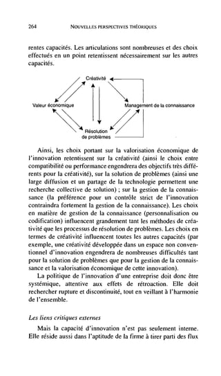 264              NOUVELLES PERSPECTIVES THEORIQUES




rentes capacités. Les articulations sont nombreuses et des choix
effectués en un point retentissent nécessairernent sur les autres
capacités.

                       Créativité




 Valeur économique                    Management de Ia connaissance




                       Resolution
                      de problémes

      Ainsi, les choix portant sur Ia valorisation économique de
l'innovation retentissent sur Ia créativité (ainsi le choix entre
compatibilité ou performance engendrera des objectifs très diffé-
rents pour Ia créativité), sur Ia solution de problèmes (ainsi une
large diffusion et un partage de Ia technologie permettent une
recherche collective de solution); sur Ia gestion de Ia connais-
sance (Ia préférence pour un contrôle strict de l'innoVation
contraindra fortement Ia gestion de Ia connaissance). Les choix
en matière de gestion de Ia connaissance (personnalisation ou
codification) influencent grandernent tant les méthodes de créa-
tivité que les processus de resolution de problèmes. Les choix en
termes de crCatiVité infiuencent toutes les autres capacites (par
exemple, une créativité développée dans un espace non conven-
tionnel d'innovation engendrera de nombreuses difficultés tant
pour la solution de problèmes que pour Ia gestion de Ia connais-
sance et Ia valorisation économique de cette innovation).
   La politique de )'innovation d'une entreprise doit donc être
systémique, attentive aux effets de rétroaction. Elle doit
rechercher rupture et discontinuité, tout en veillant a I'harmonie
de l'ensemble.

Les liens critiques externes
      Mais Ia capacité d'innovation n'est pas seulement interne.
Elle reside aussi dans J'aptitude de Ia firme a tirer parti des flux
 