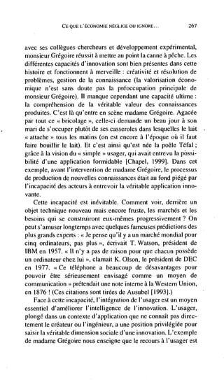 CE QUE L'ECONOMIE NEGLIGE OU IGNORE...             267



avec ses collègues- chercheurs et développement experimental,
monsieur Grégoire réussit a mettre au point Ia canne a péche. Les
différentes capacités d'innovation sont bien présentes dans cette
histoire et fonctionnent a merveille: créativité et resolution de
problèmes, gestion de Ia connaissance (Ia valorisation écono-
mique n'est sans doute pas Ia preoccupation principale de
monsieur Gregoire). II manque cependant une capacité ultime
Ia comprehension de Ia veritable valeur des connaissances
produites. C'est là qu'entre en scene madame Grdgoire. Agacée
par tout ce <<bricolage >>, celle-ci demande un beau jour a son
man de s'occuper plutôt de ses casseroles dans lesquelles le lait
<<attache>> tous les matins (on est encore a l'époque oui ii faut
faire bouillir le lait). Et c'est ainsi qu'est née Ia poêle Téfal
grace a Ia vision du <<simple   usager,   qui avait entrevu Ia pôssi-
bilité d'une application formidable [Chapel, 1999]. Dans cet
exemple, avant l'intervention de madame Grégoire, Ie processus
de production de nouvelles connaissances était au fond piégé par
I'incapacité des acteurs a entrevoir La veritable application inno-
vante.
   Cette incapacite est inevitable. Comment voir, derriere un
objet technique nouveau mais encore fruste, les marches et les
besoins qui se construiront eux-mémes progressivement? On
peut s'amuser longtemps avec quelques fameuses predictions des
plus grands experts : <<Je pense qu' ii y a un marché mondial pour
cinq ordinateurs, pas plus >>, écrivait T. Watson, président de
IBM en 1957. <<11 n'y a pas de raison pour que chacun possède
un ordinateur chez lui >>, clamait K. Olson, le président de DEC
en 1977. <<Ce téléphone a beaucoup de desavantages pour
pouvoir être sérieusement envisage comme un moyen de
communication >> prétendait une note interne a Ia Western Union,
en 1876 ! (Ces citations sont tirées de Ausubel [1993].)
   Face a cette incapacité, l'intégration de l'usager est un moyen
essentiel d ' amél lorer I' intelligence de                L' usager,
plongé dans un contexte d'application que ne connaIt pas direc-
tement le créateur ou I'ingenieur, a une position privilégiée pour
saisir Ia veritable dimension sociale d'une innovation. L'exemple
de madame Gregoire nous enseigne que le recours a l'usager est
 