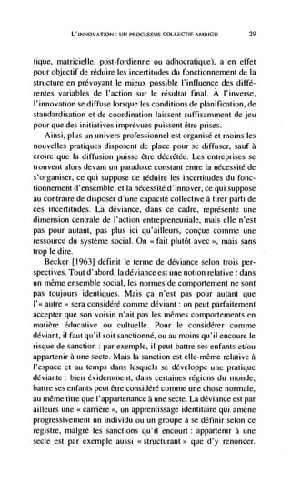 L'INNOvATION: UN PROCESSUS COLLEcTIF AMBIGU           29



tique, matricielle, post-fordienne ou adhocratique), a en effet
pour objectif de réduire les incertitudes du fonctionnement de ía
structure en prevoyant le mieux possible I'influence des diffé-
rentes variables de I'action sur le rdsultat final. A I'inverse,
l'innovation se diffuse lorsque les conditions de planification, de
standardisation et de coordination laissent suffisamrnent de jeu
pour que des initiatives imprévues puissent être prises.
    Ainsi, plus un univers professionnel est organisé et moms les
nouvelles pratiques disposent de place pour se diffuser, sauf a
croire que Ia diffusion puisse être décrétée. Les entreprises se
trouvent alors devant un paradoxe constant entre la nécessité de
s'organiser, ce qui suppose de réduire les incertitudes du fonc-
tionnement d'ensemble, et Ia nécessitd d'innover, ce qui suppose
au contraire de disposer d'une capacité collective a tirer paili de
ces incertitudes. La deviance, dans ce cadre, représente une
dimension centrale de I'action entrepreneuriale, mais elle n'est
pas pour autant, pas plus ici qu'ailleurs, conçue comme une
ressource du système social. On <<fait plutôt avec >>, mais sans
trop le dire.
   Becker [1963] définit le terme de deviance selon trois per-
spectives. Tout d'abord, Ia deviance est une notion relative : dans
un même ensemble social, les normes de comportement ne sont
pas toujours identiques. Mais ça n'est pas pour autant que
l'<< autre>> sera considéré comme deviant : on peut parfaitement
accepter que son voisin n'ait pas les mêmes comportements en
matière educative ou cultuelle. Pour le considérer comme
deviant, II faut qu'il soit sanctionné, ou au moms qu'il encoure le
risque de sanction : par exemple, ii peut battre ses enfants et/ou
appartenir a une secte. Mais La sanction est elle-même relative a
l'espace et au temps dans lesquels se développe une pratique
déviante: bien évidemment, dans certaines regions du monde,
battre ses enfants peut être considéré comme une chose normale,
au même titre que l'appartenance a une secte. La deviance est par
ailleurs une <<carrière >>, un apprentissage identitaire qui amène
progressivement un individu ou un groupe a se définir selon ce
registre, malgré les sanctions qu'il encourt: appartenir a une
secte est par exemple aussi <<structurant>> que d'y renoncer.
 
