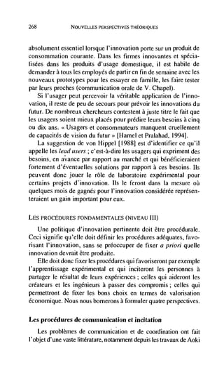 268                NOUVELLES PERSPECTIVES THEORIQUES



absolument essentiel bisque l'innovation porte sur un produit de
consommation courante. Dans les firmes innovantes et spécia-
bisées dans les produits d'usage domestique, ii est habile de
demander a tous les employés de partir en fin de sernaine avec les
nouveaux prototypes pour les essayer en famible, les faire tester
par leurs proches (communication orale de V. Chapel).
    Si I'usager peut percevoir Ia veritable application de l'inno-
vation, ii reste de peu de secours pour prCvoir les innovations du
futur. De nombreux chercheurs contestent a juste titre be fait que
les usagers soient mieux places pour prédire leurs besoins a cinq
ou dix ans. <<Usagers et consommateurs manquent cruellement
de capacités de vision du           [Hamel et Prabahad, 1994].
    La suggestion de von Hippel [1988] est d'identifier ce qu'iI
appelle les lead users ; c'est-à-dire les usagers qui expriment des
besoins, en avance par rapport au marché et qui bénéficieralent
fortement d'éventuelles solutions par rapport a ces besoins. us
peuvent donc jouer le role de laboratoire expErimental pour
certains projets d'innovation. Ils le feront dans Ia mesure
quebques mois de gagnEs pour l'innovation considérée reprEsen-
teraient un gain important pour eux.

LES PROCEDURES FONDAMENTALES (NIVEAU Hi)

   Une politique d'innovation pertinente doit être procédurale.
Ceci signifie qu'elle doit définir les procEdures adequates, favo-
risant l'innovation, sans se préoccuper de fixer a priori quelle
innovation devrait être produite.
      Elle doit donc fixer bes procedures qui favoriseront par exemple
l'apprentissage experimental et qui inciteront les personnes a
partager le résultat de leurs experiences; celles qui aideront bes
créateurs et les ingEnieurs a passer des compromis; celles qui
permettront de fixer les bons choix en termes de valorisation
économique. Nous nous bornerons a formuler quatre perspectives.

Les procedures de communication et incitation
      Les problèmes de communication et de coordination ont fait
l'objet d'une vaste littErature, notamment depuis bes travaux de Aoki
 