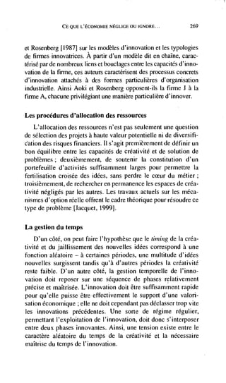 CE QUE L'ECONOMIE NEGLIGE OU IGNORE...             269



et Rosenberg [1987] sur tes modèles d'innovation et les typologies
de firmes innovatrices. A partir d'un modèle dit en chalne, carac-
térisé par de nombreux liens et bouclages entre tes capacités d'inno-
vation de Ia firme, ces auteurs caractérisent des processus concrets
d' innovation auachés a des formes particulières d'organisation
industrielle. Ainsi Aoki et Rosenberg opposent-ils Ia firme J a Ia
firme A, chacune privilegiant une manière particulière d'innover.

Les procedures d'aHocation des ressources
   L'allocation des ressources n'est pas seulement une question
de selection des projets a haute valeur potentielle ni de diversifi-
cation des risques financiers. Ii s'agit premièrement de définir un
bon équilibre entre les capacités de créativité et de solution de
problèmes; deuxièmement, de soutenir Ia constitution d'un
portefeuille d'activités suffisamment larges pour permettre Ia
fertilisation croisée des idées, sans perdre le     du métier;
troisièmement, de rechercher en permanence les espaces de créa-
tivité negligés par les autres. Les travaux actuels sur les méca-
nismes d'option réelle offrent le cadre théorique pour résoudre ce
type de problème [Jacquet, 1999].

La gestion du temps
    D'un côté, on peut faire l'hypothèse que le timing de Ia créa-
tivité et du jaillissement des nouvelles idées correspond a une
fonction aléatoire — a certaines périodes, une multitude d'idées
nouvelles surgissent tandis qu'à d'autres périodes Ia créativité
reste faible. D'un autre côté, Ia gestion temporelle de l'inno-
vation doit reposer sur une sequence de phases relativement
precise et maItrisée. L'innovation dolt être suffisamment rapide
pour qu'elle puisse être effectivement le support d'une valori-
sation éconornique ; elle ne doit cependant pas déclasser trop vite
les innovations précédentes. Une sorte de régime régulier,
permettant I'exploitation de I'innovation, doit donc s'interposer
entre deux phases innovantes. Ainsi, une tension existe entre le
caractère aléatoire du temps de Ia créativité et Ia nécessaire
maItrise du temps de 1' innovation.
 