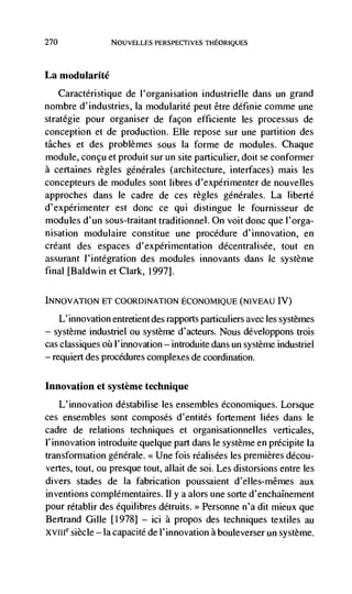 270                NOUVELLES PERSPECTIVES THEORIQUES




La modularité
   Caractéristique de l'organisation industrielle dans un grand
nonibre d'industries, la modularité petit être définie comme une
stratégie pour organiser de façon efficiente les processus de
conception et de production. Elle repose sur une partition des
tâches et des problèmes sous la forme de modules. Chaque
module, concu et produit sur un site particulier, doit se conformer
a certaines regles générales (architecture, interfaces) mais les
concepteurs de modules sont libres d'expérimenter de nouvelles
approches dans le cadre de ces règles generales. La liberté
d'expérimenter est donc ce qui distingue le fournisseur de
modules d'un sous-traitant traditionnel. On voit donc que l'orga-
nisation modulaire constitue une procedure d'innovation, en
créant des espaces d'expérimentation décentralisée, tout en
assurant l'intégration des modules innovants dans Ic système
final [Baldwin et Clark, 1997].

INNOVATION ET COORDINATION ECONOMIQUE (NIVEAU IV)

      L' innovation entretient des rapports particuliers avec les systèmes
—   système industriel ou système d'acteurs. Nous développons trois
cas classiques    l'innovation — introduite dans un système
— requiert des procedures complexes de coordination.




Innovation et système technique
      L'innovation déstabilise les ensembles économiques. Lorsque
ces ensembles sont composes d'entités fortement liées dans le
cadre de relations techniques et organisationnelles verticales,
l'innovation introduite quelque part dans le système en précipite la
transformation genérale. <<Une fois rCalisées les premieres décou-
vertes, tout, ou presque tout, allait de soi. Les distorsions entre les
divers stades de Ia fabrication poussaient d'elles-mêmes aux
inventions complémentaires. II y a alors une sorte d'enchaInement
pour rétablir des équilibres détruits. >> Personne n'a dit mieux que
Bertrand Gille [1978] — ici C propos des techniques textiles au
XvIlIe siècle — Ia capacité de l'innovation a bouleverser un système.
 