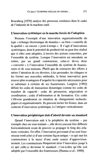 CE QUE L'ECONOMIE NEGLIGE OU tGNORE...         271




Rosenberg [1976] analyse des processus similaires dans le cadre
de I'industrie de Ia machine-outil.

L'innovation systémique ou Ia marche forcée de I'adoption
   Prenons I'exemple d'une innovation organisationnelle du
type <<echange electronique de données>> ou bien <contrôle de
Ia qualite>> ou encore <<juste-à-temps >>. II s'agit d'innovations
systdmiques, dont le potentiel de productivitd ne peut être réalisé
que si elles sont adoptées, a travers des actions concertées, par
I'ensemble du système. Lorsque I'innovation est introduite au
centre, par un grand constructeur, celui-ci devra donc
<convertir>> a I'innovation I'ensemble du système de fournis-
seurs et de sous-traitants. Plutôt que de consacrer des efforts a
attirer l'attention de ces derniers, a les persuader, les éduquer et
les former aux nouvelles méthodes, Ia fume innovatrice peut
trouver plus avantageux d'acquérir les capacités nécessaires pour
se substituer a certains de ses fournisseurs. Langlois [1992]
définit les         de transaction dynamique comme les cocIts de
transfert de capacite; coQts de persuasion, négociation et
coordination ;     d'information et de formation. Ces colits
s'élèvent grandement en situation de changements technolo-
giques et organisationnels. us peuvent inciter les firmes, dans un
contexte d'innovation systémique, a s'intégrer verticalement.

L'innovation périphérique doit d'abord devenir un standard
   Quand I'innovation naIt a la périphérie du système — par
exemple chez un sous-traitant —, elle devra souvent être diffusée
horizontalement avant de pouvoir se propager le long des rela-
tions verticales. En effet, l'innovation provenant d'un seul four-
nisseur rend celui-ci d'une certaine facon unique — ce qul met les
constructeurs a La merci d'une seule source d'approvision-
nement. Les constructeurs bloqueront alors l'innovation jusqu'à
ce que celle-ci devienne le standard; c'est-à-dire qu'eIle soit
adoptée par I'ensemble des fournisseurs [Nantua eta!., 1999j.
 