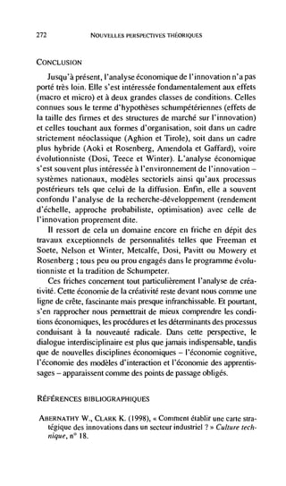 272             NOUVELLES PERSPECTIVES THEORIQUES




CONCLUSION

    Jusqu'a present, ('analyse économique de ('innovation n'a pas
porte très loin. Elle s'est intéressCe fondamentalement aux effets
(macro et micro) et a deux grandes classes de conditions. Celles
connues sous le terme d'hypothèses schumpCtériennes (effets de
Ia taille des firmes et des structures de marché sur l'innovation)
et celles touchant aux formes d'organisation, soit dans un cadre
strictement neoclassique (Aghion et Tirole), soit dans un cadre
plus hybride (Aoki et Rosenberg, Amendola et Gaffard), voire
Cvolutionniste (Dosi, Teece et Winter). L'analyse économique
s'est souvent plus intéressée a l'environnement de l'innovation —
systèmes nationaux, modèles sectoriels ainsi qu'aux processus
postérieurs tels que celui de là diffusion. Enfin, elle a souvent
confondu I' analyse de Ia recherche-dCveloppement (rendement
d ' échelle, approche probabiliste, optimisation) avec ccl Ic de
('innovation proprernent dite.
     11 ressort de cela un domaine encore en friche en dépit des
travaux exceptionnels de personnalités telles que Freeman et
Soete, Nelson et Winter, Metcalfe, Dosi, Pavitt ou Mowery et
Rosenberg ; tous peu ou prou engages dans le programme évolu-
tionniste et là tradition de Schumpeter.
    Ces friches concement tout particulièrement l'analyse de créa-
tivité. Cette economic de là crCativité reste devant nous conime une
ligne de crete, fascinante mais presque infranchissable. Et pourtant,
s'en rapprocher nous permettrait de rnieux comprendre les condi-
tions économiques, les procedures et les determinants des processus
conduisant a   (a   nouveauté radicale. Dans cette perspective, le
dialogue interdisciplinaire est plus que jamais indispensable, tandis
que de nouvelles disciplines économiques — l'économie cognitive,
('economic des modèles d'interaction et l'économie des apprentis-
sages — apparaissent comme des points de passage obliges.


REFERENCES BIBLIOGRAPHIQUES

ABERNATHY W., CLARK K. ((998), <<Comnient Ctablir une carte stra-
  tCgique des innovations dans un secteur industriel ?>> Culture tech-
  nique, n° 18.
 