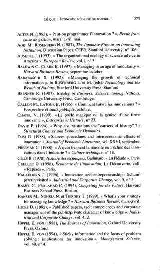 CE QUE L'ECONOMIE NEGLIGE OU IGNORE...                    273



ALTER N. (1995), << Peut-on programmer l'innovation ? >>, Revue fran-
  çaise de gestion, mars, avril, mai.
A0KI M., ROSENBERG N. (1987), The Japanese Firm as an Innovating
  Institution, Discussion Paper, CEPR, Stanford University, n° 106.
AUSUBEL J. (1993), <<The organizational ecology of science advice in
  America European Review, vol.1, n° 3.
BALDWIN C., CLARK K. (1997), << Managing in an age of modularity >>,
   Harvard Business Review, septem bre-octobre.
BARABASCHI S. (1992), <<Managing the growth of technical
   information >, in ROSENBERG L. et M. (eds), Technology and the
   Wealth of Nations, Stanford University Press, Stanford.
BRENNER R. (1987), Rivalry in Business, Science, among Nations,
  Cambridge University Press, Cambridge.
CALLON M., LATOtJR B. (1985), <<Comment suivre les innovations?
   Prospective et sante publique, octobre.
CHAPEL V. (1999), <<La poêle magique ou Ia genèse d'une firme
  innovante >>, Entreprise et Histoire, n° 23.
DAVID P. (1994), <<Why are institutions the "carriers of history"
  Structural Change and Economic Dynamics.
DoSi G. (1988), <<Sources, procedures and microeconomic effects of
  innovation >>, Journal of Economic Litterature, vol. XXVI, septembre.
FREEMAN C. (1988), <<A quoi tiennent Ia réussite ou l'échec des inno-
  vations dans l'industrie ? Culture technique, n° 18.
GILLE B. (1978), 1-listoire des techniques, Gallimard, << La Pléiade >>, Paris.
GUELLEC D. (1998), Economie de l'innovation, La Découverte, coil.
   <<Repères >>, Paris.
HAGEDOORN J. (1996), <<Innovation and entrepreneurship: Schum-
  peter revisited >>, Industrial and Co,porate Change, vol. 5, n° 3.
HAMEL G., PRALAHAD C. (1994), Co,npeting for the Future, Harvard
  Business School Press, Boston.
HANSEN M., NOURIA N. et TIERNEY 1. (1999), <<What's your strategy
   for managing knowledge ? >> Harvard Business Review, mars-avril.
HICKS D. (1995), <<Published papers, tacit competences and corporate
   management of the public/private character of knowledge >>, Indus-
   trial and Corporate Change, vol. 4, 2.
HIPPEL E. VON (1988), The Sources of Innovation, Oxford University
   Press, Oxford.
HIPPEL E. VON (1994), <<Sticky information and the locus of problem
   solving: implications for innovation >>, Management Science,
   vol. 40, n° 4.
 