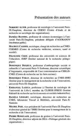 Presentation des auteurs

NORBERT ALTER, professeur de sociologie a l'université Paris-
IX-Dauphine, directeur du CERSO (Centre d'étude et de
recherche en sociologie des organisations).
DANIELE BLONDEL, professeur de sciences économiques a I'uni-
versité Paris-IX-Dauphine, présidente déleguée d'AGORANOV
(incubateur public).
MAURICE CASSIER, sociologue, chargé de recherches au CNRS-
CERMES (Centre de recherche médecine, sciences, sante et
société).
FRANçOISE CROS, professeur des universités en sciences de
l'éducation, INRP (Institut national de Ia recherche pédago-
gique).
DOMINIQUE DESJEUX, professeur d'anthropologie sociale et
culturelle a l'université Paris-V-Sorbonne, directeur scientifique
d'Argonautes, responsable de l'axe consommation au CERLIS-
CNRS (Centre de recherche sur les liens sociaux).
DOMINIQUE FORAY, directeur de recherches au CNRS-IMRI
(Institut pour le management de Ia recherche et de I'innovation),
université Paris-IX-Dauphine.
EMMANUEL LAZEGA, professeur a I'Institut de sociologie de
l'université de Lute-I, membre du CLERSE-IFRESI (Institut
fédératif de recherche sur les economies et sociétés industrielles).
DANIELE LINRART, sociologue, directrice de recherches au
CNRS, laboratoire Travail et Mobilités, université Paris-X-
Nanterre.
MICHEL Poix, vice-président de I'université Paris-IX-Dauphine
et directeur general de l'IMRI (Institut pour le management de Ia
recherche et de l'innovation).
PIERRE ROMELAER, professeur de gestion a I'université Paris-
IX-Dauphine, directeur adjoint du DEA << Politique générale des
organisations >>.
 