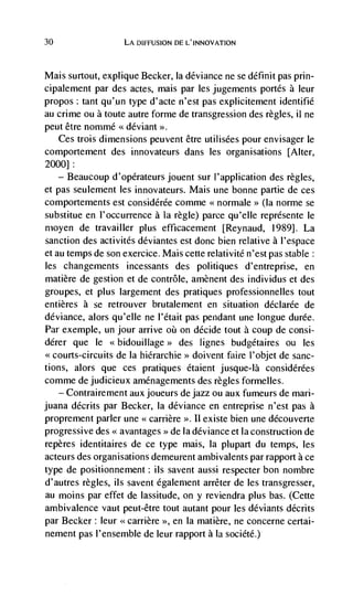 30                  LA DIFFUSION DE L'INNOVATION



Mais surtout, explique Becker, Ia deviance ne se définit pas prin-
cipalement par des actes, mais par les jugements portés a leur
propos: tant qu'.un type d'acte n'est pas explicitement identifié
au crime ou a toute autre forme de transgression des règles, ii ne
peut être nomrné deviant >>.
   Ces trois dimensions peuvent être utilisées pour envisager le
comportement des innovateurs dans les organisations [Alter,
2000]:
    — Beaucoup d'opCrateurs jouent sur I'application des regles,

et pas seulement les innovateurs. Mais une bonne partie de ces
comportements est considérCe comme <<normale>> (Ia norme se
substitue en l'occurrence a la regle) parce qu'elle représente le
moyen de travailler plus efficacement [Reynaud, 1989]. La
sanction des activités déviantes est done bien relative a l'espace
et au temps de son exercice. Mais cette relativitC n'est pas stable:
les changements incessants des politiques d'entreprise, en
matière de gestion et de contrôle, amènent des individus et des
groupes, et plus largement des pratiques professionnelles tout
entjères a se retrouver brutalement en situation déclarée de
deviance, alors qu'elle ne I'était pas pendant une longue durée.
Par exemple, un jour arrive oü on decide tout a coup de consi-
dérer que le                      des lignes budgétaires ou les
<<courts-circuits de Ia hiCrarchie   doivent faire I'objet de sanc-
tions, alors que ces pratiques étaient jusque-Ia considérées
comme de judicieux amenagements des regles formelles.
   — Contrairement aux joueurs de jazz ou aux fumeurs de mari-

juana dCcrits par Becker, Ia deviance en entreprise n'est pas a
proprement parler une carrière II existe bien une découverte
progressive des avantages de Ia deviance et Ia construction de
                              >


repères identitaires de ce type mais, Ia plupart du temps, les
acteurs des organisations demeurent ambivalents par rapport a ce
type de positionnement: us savent aussi respecter bon nombre
d'autres regles, us savent egalenient arrêter de les transgresser,
au moms par effet de lassitude, on y reviendra plus bas. (Cette
ambivalence vaut peut-être tout autant pour les deviants décrits
par Becker: leur <<carrière >>, en Ia matière, ne concerne certai-
nement pas l'ensemble de leur rapport a là société.)
 