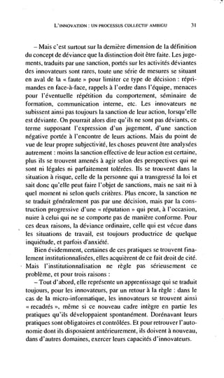 L'INNovATION : UN PROCESSUS COLLECTIF AMBIGU            31




   — Mais c'est surtout sur Ia dernière dimension de Ia definition
du concept de deviance que Ia distinction doit dtre faite. Les juge-
ments, traduits par une sanction, portés sur les activités ddviantes
des innovateurs sont rares, toute une sdrie de mesures se situant
en aval de Ia <faute>> pour limiter ce type de decision: répri-
mandes en face-a-face, rappels a l'ordre dans l'equipe, menaces
pour l'dventuelle répdtition du comportement, sdminaire de
formation, communication interne, etc. Les innovateurs ne
subissent ainsi pas toujours Ia sanction de leur action, lorsqu'elIe
est ddviante. On pourrait alors dire qu'ils ne sont pas deviants, ce
terme supposant I'expression d'un jugement, d'une sanction
negative portde a l'encontre de leurs actions. Mais du point de
vue de leur propre subjectivitd, les choses peuvent être analysées
autrement : moms Ia sanction effective de leur action est certaine,
plus us se trouvent amends a agir selon des perspectives qui ne
sont ni legales ni parfaitement tolérées. us se trouvent dans Ia
situation a risque, celle de Ia personne qui a transgressd Ia Ioi et
sait donc qu'eIIe peut faire I'objet de sanctions, mais ne sait ni a
quel moment ni selon quels critères. Plus encore, Ia sanction ne
se traduit gdnéralement pas par une decision, mais par Ia cons-
truction progressive d'une <<reputation>> qui peut, a I'occasion,
nuire a celui qui ne se comporte pas de manière conforme. Pour
ces deux raisons, Ia deviance ordinaire, celle qui est vécue dans
les situations de travail, est toujours productrice de quelque
inquietude, et parfois d'anxiétd.
   Bien évidemment, certaines de ces pratiques se trouvent fina-
lement institutionnalisées, elles acquierent de ce fait droit de cite.
Mais l'institutionnalisation ne regle pas sdrieusement ce
problème, et pour trois raisons:
   — Tout d'abord, elle reprdsente un apprentissage qui se traduit

toujours, pour les innovateurs, par un retour a Ia regle: dans le
cas de Ia micro-informatique, les innovateurs se trouvent ainsi
<<recadrés >>, mdme    si ce nouveau cadre integre en partie les
pratiques qu' us développaient spontanément. Dorénavant leurs
pratiques sont obligatoires et contrôlées. Et pour retrouver l'auto-
nomie dont ils disposaient antérieurement, us doivent a nouveau,
dans d'autres domaines, exercer leurs capacités d'innovateurs.
 