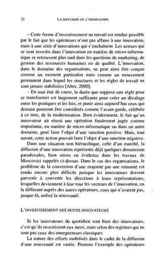 32                   LA DIFFUSION DE L'INNOVATION



   — Cette forme d'investissement au travail est rendue possible
par le fait que les opérateurs n'ont pas affaire a une innovation,
mais a une série d'innovations qui s'enchaInent. Les acteurs qui
se sont investis dans l'innovation en matière de micro-informa-
tique se retrouvent plus tard dans les questions de marketing, de
gestion des ressources humaines ou de qualite. L'innovation,
dans le domaine des organisations, ne peut ainsi être concue
comme un moment particulier mais comme un mouvement
permanent dans lequel les structures et les regles de travail ne
sont jamais stabilisées [Alter, 2000].
   — En tout état de cause, Ia durée que suppose une règle pour

se transformer est largernent suffisante pour créer an décalage
entre les pratiques et les lois, et punir ainsi aujourd'hui ceux qui
demain pourront être considérés comme l'avant-garde, céléhrée
a ce titre, de Ia modernisation. Bien évidemment, le fait qu'un
innovateur alt réussi une operation finaiement jugée coninie
importante, en matière de micro-informatique ou dans un autre
domaine, peutfaire l'objet d'une sanction positive. Mais, tout
autant, cette action pouvait faire l'objet d'une sanction negative.
    Dans une situation non hierarchique, celle d'un marché, Ia
diffusion d'une innovation représente déjà quelques dimensions
paradoxales, bien mises en evidence dans les travaux de
Moscovici rappelés ci-dessus. Dans le cas des organisations, le
problème de Ia conversion d'une majorité par une minorité est
rendu encore plus difficile puisque les innovateurs doivent
parvenir a convertir les directions a leurs representations,
lesquelles deviennent a leur tour les vecteurs de l'innovation, en
Ia diffusant auprès des autres opérateurs, ceux qui n'avaient pas,
jusque-là, utilisé Ia nouveauté.


L'INVESTISSEMENT DES PETITS !NNOVATEIJRS

     Si   les innovateurs du quotidien sont bien des innovateurs,
c'est qu'ils investissent eux aussi, mais selon des registres qul ne
sont pas ceux des entrepreneurs classiques.
    La nature des efforts mobilisés dans le cadre de Ia diffusion
d'une nouveauté est variée. Prenons l'exemple des opérateurs
 