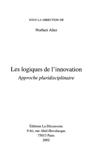 SOUS LA DIRECTION DE


           Norbert Alter




Les logiques de l'innovation
  App roche pluridisciplinaire




        Editions La Découverte
      9 bis, rue Abel-Hovelacque
               75013 Paris
                  2002
 