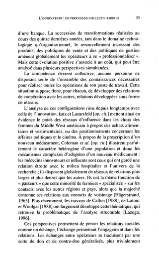 LJF4 PROCESSUS COLLECTIF AMBIGU              33



d'une banque. La succession de transformations réalisées au
cours des quinze demières années, tant dans le domaine techno-
logique qu 'organisationnel, le renouvellement incessant des
produits, des politiques de vente et des politiques de gestion
amènent globalement les opérateurs a se
Mais cette evolution positive s'associe a un cofit, qui peut être
analyse dans plusieurs perspectives simultanées.
   La competence devient collective, aucune personne ne
disposant seule de l'ensemble des connaissances nécessaires
pour réaliser toutes les operations de son poste de travail. Cette
situation suppose donc, pour chacun, de developper des relations
de cooperation avec les autres, relations développées sous forme
de réseaux.
    L'analyse de ces configurations rime depuis longtemps avec
celle de l'innovation. katz et Lazarsfeld [op. cit.] mettent ainsi en
evidence le poids des réseaux d'influence dans les choix des
femmes du Middle West américain a propos des achats alimen-
taires et vestimentaires, ou des positionnements concernant les
affaires politiques et le cinema. A propos de Ia prescription d'un
nouveau médicament, Coleman et at. [op. cit.] illustrent parfai-
tement le caractère hétérogene d'une population et donc les
mécanismes complexes d'adoption d'un nouveau médicament:
les médecins innovateurs et influents sont ceux qui ont garde une
relation étroite avec le milieu hospitalier et l'univers de Ia
recherche ; us disposent globalement de réseaux de relations plus
larges et plus denses que les autres. Ils ont Ia même fonction de
           >>   que cette minorité de fermiers << specialisee   >>   sur les
contacts avec les autres regions et pays, alors que Ia rnajorité
cantonne ses relations aux contacts de voisinage [Hagerstrand,
19651. Plus récemment, les travaux de CalIon [1988], de Latour
et Woolgar [1988] ont largement developpé cette thematique, qui
retrouve Ia problématique de l'analyse structurale [Lazega,
19961.
   Ces perspectives permettent de penser les relations sociales
comme un échange, l'échange permettant l'engagement dans les
relations. Les echanges entre operateurs se traduisent par une
sorte de don et de contre-don generalises, plus trivialement
 