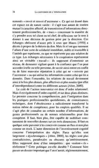 34                  LA DIFFUSION DE L'INNOVATION



nommés .xenvoi et renvoi d'ascenseur >>. Ce qui est donné dans
cet espace est de nature variée: ii s'agit tout autant de soutien
mutuel a caractère affectif, de transmission d'informations direc-
tement professionnelles, de <<trucs>> concernant Ia manière de
s'y prendre avec tel client ou tel chef, de réflexions sur le sens a
donner a une decision de gestion prise par la direction. Ces
échanges obéissent d'assez près a ceux que Mauss [1950] a
dCcrits apropos de Ia théorie du don. Mais us n'ont que rarement
I'allure d'une sorte de solidarité immediate, stable et insensible a
l'intérêt que represente, ou que ne represente pas une relation de
ce type. Les échanges nécessaires a Ia cooperation représentent
ainsi un veritable <<travail >: us supposent d'entretenir un
réseau, de demeurer vigilant quant a Ia confiance que l'on peut
accorder a telle ou telle personne, de savoir aussi entrer en conflit
ou de faire mauvaise reputation a celui qui ne                   pas
l'ascenseur>> ou qui utilise les informations contre celui qui les a
données. Dans l'ensemble, les relations de travail deviennent
ainsi a Ia fois plus denses, plus affectives et plus nouées (par effet
d'interdépendance) entre les différents acteurs [Alter, 2000].
    Le coilt de l'action innovatrice est donc d'ordre relationnel.
Mais ii est egalement d'ordre cognitif, et sur deux plans distincts.
Le premier concerne Ia comprehension, puis l'integration dans
les pratiques professionnel les quotidiennes, de connaissances
techniques, dont l'obsolescence a radicalement transformé Ia
notion même de competence, pour les emplois qualifies. II ne
s'agit plus de connaItre un certain nombre d'informations, de
gestes professionnels ou de normes relationnelles pour être
competent. II faut, bien plus, être capable de mobiliser cons-
tamment de nouvelles donnes sur ces trois dimensions. II faut en
quelque sorte parvenir a les concevoir comme un flux et non plus
comme un stock. L'autre dimension de l'investissement cognitif
concerne l'interprétation des regles. Parce qu'elles sont
largement <<dyschroniques>> [Alter, 2000], les regles sont plus
contradictoires, paradoxales ou obscures qu ' antérieurement.
Elles supposent donc d'être interprétées: que veulent-<< us>>
réellement? Cette politique est-elle durable? Comment faire
passer un dossier important que l'on n'aurait, réglementairement,
 