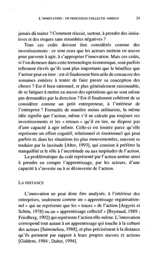 U INNOVATION: UN PROCESSUS COLLECTIF AMBIGU             35




jamais dii traiter ? Comment réussir, surtout, a prendre des initia-
tives et des risques sans retombées negatives?
    Tous ces coiits doi vent être considérés comme               des
investissements: ce sont ceux que les acteurs mettent en
pour parvenir a agir, a s'approprier l'innovation. Mais ces coiits,
si l'on demeure dans cette terminologie économique, sont parfois
tellement élevés qu'ils sont plus importants que le bénéfice que
I'acteur peut en tirer : est-il finalement bien utile de consacrer des
semaines entières a tenter de faire passer sa conception des
choses? Est-il bien rationnel, et plus généralement raisonnable,
de se fatiguer a mettre en ceuvre des operations qui ne sont méme
pas demandées par Ia direction ? Est-il finalement coherent de se
considérer comme un petit entrepreneur, a l'intérieur de
I'entreprise? Formulée de manière moms utilitariste, Ia même
idCe signifie que l'acteur, même s'il ne calcule pas toujours ses
investissements et les <<retours>> qu' ii en tire, ne dispose pas
d'une capacité a agir infinie. Celle-ci est limitée parce qu'elle
représente un effort cognitif, relationnel et émotionnel qui peut
parfois et, dans les situations les plus mouvementées, souvent se
traduire par Ia lassitude [Alter, 1993], qui consiste a preférer Ia
tranquillité et le role a l'incertitude ou aux turpitudes de l'action.
    La problématique du coOt representé par l'action amène ainsi
a prendre en compte l'apprentissage, par les acteurs, d'une
capacite a s'investir ou a se désinvestir de l'action.


LA DISTANCE

   L'innovation ne peut donc être analysée, a l'intérieur des
entreprises, seulement comme un <<apprentissage organisation-
nel>> qui ne reprdsente que les <<traces>> de I'action [Argyris et
Schön, 1978] ou un <<apprentissage collectif >> [Reynaud, 1989;
Friedberg, 1992] qui représente I'action elle-même. L'innovation
correspond tout autant a un apprentissage qui touche a Ia culture
des acteurs [Sainsaulieu, 1988], et plus prdcisement a Ia distance
qu'ils prennent par rapport a leurs propres                et actions
[Giddens, 1984 ; Dubet, 1994].
 