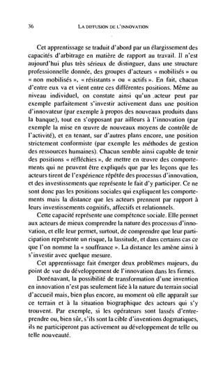 36                  LA DIFFUSION DE L'INNOVATION



     Cet apprentissage se traduit d'abord par un élargissement des
capacites d'arbitrage en matière de rapport au travail. 11 n'est
aujourd'hui plus très sérieux de distinguer, dans une structure
professionnelle donnée, des groupes d'acteurs <<mobilisés>> ou
<<non mobilisés >>, <<résistants ou actifs
                                 >>    <<         En fait, chacun
d'entre eux va et vient entre ces différentes positions. Même au
niveau individuel, on constate ainsi qu'un .acteur peut par
exemple parfaitement s'investir activernent dans une position
d'innovateur (par exemple a propos des nouveaux produits dans
Ia banque), tout en s'opposant par ailleurs a l'innovation (par
exemple Ia mise en            de nouveaux moyens de contrôle de
l'activité), et en tenant, sur d'autres plans encore, une position
strictement conformiste (par exemple les méthodes de gestion
des ressources humaines). Chacun semble ainsi capable de tenir
des positions <<réfléchies >>, de mettre en          des comporte-
ments qui ne peuvent être expliques que par les Iecons que les
acteurs tirent de l'expérience répétée des processus d'innovation,
et des investissements que représente Ic fait d'y participer. Ce ne
sont donc pas les positions sociales qui expliquent les comporte-
ments mais Ia distance que les acteurs prennent par rapport a
leurs investissements cognitifs, affectifs et relationnels.
    Cette capacité représente une competence sociale. Elle permet
aux acteurs de mieux comprendre Ia nature des processus d'inno-
vation, et elle leur permet, surtout, de comprendre que leur parti-
cipation représente un risque, la lassitude, et dans certains cas cc
que I'on nomme Ia souffrance La distance les amène ainsi a
s'investir avec quelque mesure.
    Cet apprentissage fait émerger deux problèmes majeurs, du
point de vue du développement de l'innovation dans les firmes.
    Dorénavant, la possibilité de transformation d'une invention
en innovation n'est pas seulement Iiée a Ia nature du terrain social
d'accueil mais, bien plus encore, au moment        cue apparaIt sur
cc terrain et a Ia situation biographique des acteurs qui s'y
trouvent. Par exemple, si les opérateurs sont lasses d'entre-
prendre ou, bien stir, s'ils sont lacible d'inventions dogniatiques,
ils ne participeront pas activement au développement de telle ou
telle nouveauté.
 