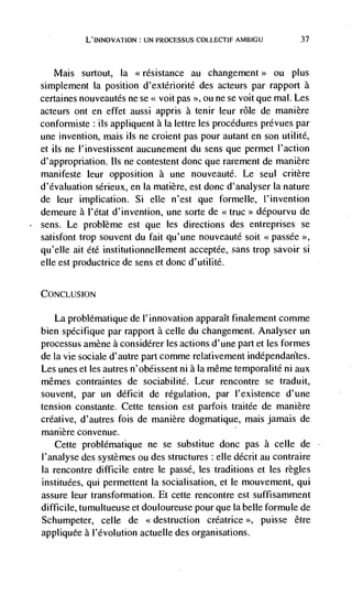 L'INNOVATION: UN PROCESSUS COLLECTIF AMBIGU                 37




   Mais surtout, Ia <<résistance au changement>> ou plus
simplement Ia position d'extériorité des acteurs par rapport a
certaines nouveautés ne se << voit pas >>, ou iie   se   voit que mal. Les
acteurs ont en effet aussi appris a tenir leur role de manière
conformiste ils appliquent a la lettre les procedures prévues par
une invention, mais us ne croient pas pour autant en son utilité,
et ils ne I'investissent aucunement du sens que permet I'action
d'appropnation. us ne contestent donc que rarement de manière
manifeste leur opposition a une nouveauté. Le seul critère
d'évaluation sérieux, en Ia matière, est donc d'analyser Ia nature
de leur implication. Si elle n'est que formelle, I'invention
demeure a I'etat d'invention, une sorte de                   dépourvu de
sens. Le problème est que les directions des entreprises se
satisfont trop souvent du fait qu'une nouveautd soit <<passée >>,
qu'elle ait été institutionnellement acceptée, sans trop savoir Si
elle est productrice de sens et donc d'utilité.


CONCLUSION

   La problematique de 1' innovation apparaIt finalement comme
bien spécifique par rapport a celle du changement. Analyser un
processus amène a considérer les actions d'une part et les formes
de la vie sociale d'autre part comme relativement indépendan'tes.
Les unes et les autres n'obéissent ni a la même temporalité ni aux
mêmes contraintes de sociabilité. Leur rencontre se traduit,
souvent, par un deficit de regulation, par l'existence d'une
tension constante. Cette tension est parfois traitée de manière
creative, d'autres fois de manière dogmatique, mais jamais de
manière convenue.
   Cette problématique ne se substitue donc pas a celle de
I'analyse des systèmes ou des structures : elk décrit au contraire
la rencontre difficile entre le passé, les traditions et les regles
instituées, qui permettent Ia socialisation, et le mouvement, qui
assure leur transformation. Et cette rencontre est suffisamment
difficile, tumultueuse et douloureuse pour que Ia belle formule de
Schumpeter, celle de <<destruction créatrice >>, puisse être
appliquée a l'évolution actuelle des organisations.
 