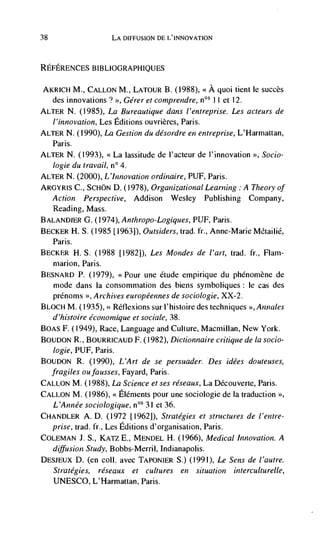 38                    LA DIFFUSION DE L'INNOVATION



REFERENCES BIBLIOGRAPHIQUES


 AKRICH M., CALLON M., LATOUR B. (1988), <<A quoi tient Ic succès
   des innovations? >>, Gérer et comprendre, 11 et 12.
ALTER N. (1985), La Bureautique dans l'entreprise. Les acteurs de
  l'innovation, Les Editions ouvrières, Paris.
ALTER N. (1990), La Gestion du désordre en entreprise, L'Harmattan,
  Paris.
ALTER N. (1993), <<La lassitude de l'acteur de l'innovation >>, Socio-
  logie du travail, n° 4.
ALTER N. (2000), L 'Innovation ordinaire, PUF, Paris.
ARGYRIS C., ScHON D. (1978), Organizational Learning . A Theoty of
  Action Perspective, Addison Wesley Publishing Company,
  Reading, Mass.
BALAND1ER G. (1974), Anthropo-Logiques, PUF, Paris.
BECKER H. S. (1985 [1963]), Outsiders, trad. ft., Anne-Marie Métailié,
  Paris.
BECKER H. S. (1988 [1982]), Les Mondes de l'art, trad. ft., Flam-
  niarion, Paris.
BESNARD P. (1979), <<Pour une étude empirique du phenomène de
  mode dans Ia consommation des biens symboliques : Ic cas des
  prénoms >, Archives européennes de sociologie, XX-2.
BLOCH M. (1935), << Réliexions sur 1' histoire des techniques >>, Annales
  d'histoire écononhique et sociale, 38.
BOAS F. (1949), Race, Language and Culture, Macmillan, New York.
BOUDON R., BOURRICAUD F. (1982), Dictionnaire critique de Ia socio-
   logie, PUF, Paris.
BOUDON R.       (1990), L'Art de se persuader. Des idées douteuses,
     fragiles oufausses, Fayard, Paris.
CALLON M. (1988), La Science et ses réseaux, La Découverte, Paris.
CALLON M. (1986), << Elements pour une sociologic de Ia traduction
  L 'Année sociologique, noS 31 et 36.
CHANDLER A. D. (1972 [19621), Strategies et structures de l'entre-
  prise, trad. fr., Les Editions d'organisation, Paris.
COLEMAN 1. S., KATZ E., MENDEL H. (1966), Medical Innovation. A
  diffusion Study, Bobbs-Merril, Indianapolis.
DESJEUX D. (en coll. avec TAPONIER S.) (1991), Le Sens de l'autre.
  Strategies, réseaux et cultures en situation interculturelle,
     UNESCO, L'Harmattan, Paris.
 