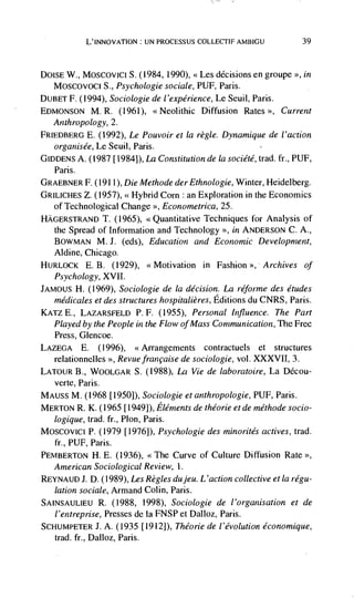 L'INNovATION: UN PROCESSUS COLLECTIF AMBIGU               39



DolsE W., Moscovici S. (1984, 1990), <<Les decisions en groupe >>, in
  Moscovoci S., Psychologie sociale, PUF, Paris.
       (1994), Sociologie de l'expérience, Le Seuil, Paris.
DUBET F.
EDMONSON M. R. (1961), <<Neolithic Diffusion Rates >, Current
   Anthropology, 2.
FRIEDBERO E.   (1992), Le Pouvoir et Ia regle. Dynamique de I'action
   organisée, Le Seuil, Paris.
GIDDENS A. (1987 [1984]), La Constitution de Ia société, trad. ft., PUF,
   Paris.
GRAEBNER F. (1911), Die Methode der Ethnologie, Winter, Heidelberg.
GRILICI-IEs Z. (1957), <<Hybrid Corn : an Exploration in the Economics
  of Technological Change >>, Econometrica, 25.
HAGERSTRAND T.     (1965), <<Quantitative Techniques for Analysis of
   the Spread of Information and Technology >>, in ANDERSON C. A.,
   BOWMAN M. J.       (eds), Education and Economic Development,
  Aldine, Chicago.
HURLOCK E. B. (1929), <<Motivation in Fashion >>, Archives of
  Psychology, XVII.
JAMOUS H. (1969), Sociologie de Ia decision. La reforme des etudes
  médicales et des structures hospitalières, Editions du CNRS, Paris.
KATZ E., LAZARSFELD P. F. (1955), Personal Influence. The Part
   Played by the People in the Flow of Iviass Communication, The Free
   Press, Glencoe.
LAZEGA E. (1996), <<Arrangements contractuels et structures
   relationnelles >>, Revue francaise de sociologie, vol. XXXVII, 3.
LATOUR B., WOOLGAR S. (1988), La Vie de laboratoire, La Ddcou-
   verte, Paris.
MAuss M. (1968 [1950]), Sociologie et anthropologie, PUF, Paris.
MERTON R. K. (1965 [1949]), Elements de théorie et de méthode socio-
  logique, trad. fr., Plon, Paris.
Moscovici P. (1979 [1976]), Psychologie des minorités actives, trad.
   fr., PUF, Paris.
PEMBERTON H. E. (1936), <<The Curve of Culture Diffusion Rate >>,
  American Sociological Review, 1.
REYNAUD J. D. (1989), Les Regles du jeu. L 'action collective et Ia régu-
  lation sociale, Armand Cohn, Paris.
SAINSAULIEU R. (1988, 1998), Sociologie de l'organisation et de
  l'entreprise, Presses de La FNSP et Dalloz, Paris.
SCHUMPETER J. A. (1935 [1912]), Théorie de l'évolution économique,
  trad. fr., DaIloz, Paris.
 