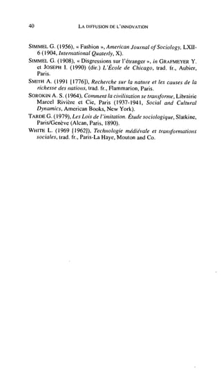 40                     LA DIFFUSION DE L'INNOVATION



SIMMEL G. (1956), <<Fashion American Journal of Sociology, LXII-
   6 (1904, International Quaterly, X).
SIMMEL G. (1908), <<Disgressions sur l'étranger >>, in GRAFMEYER Y.
   et JOSEPH I. (1990) (dir.) L'Ecole de Chicago, trad. fr., Aubier,
     Paris.
SMITH A.      (1991 Ii 776]), Recherche sur Ia nature et les causes de Ia
   richesse des nations, trad. fr., Flammarion, Paris.
SOROKIN A. S. (1964), Comment ía civilisation se tran3forme, Librairie
     Marcel Rivière et Cie, Paris (1937-1941, Social and Cultural
     Dynamics, American Books, New York).
TARDE G. (1979), Les Lois de l'imitation. Étude sociologique, Slatkine,
     Paris/Genève (Alcan, Paris, 1890).
WHITE L. (1969 [1962)), Technologie médiévale et tran3fornzations
  sociales, trad. fr., Paris-La Haye, Mouton and Co.
 