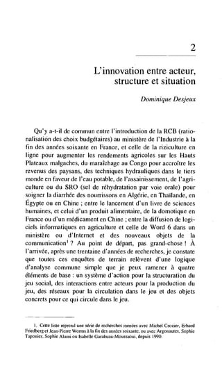 2

                                  L'innovation entre acteur,
                                       structure et situation
                                                          Dominique Desjeux



   Qu'y a-t-il de commuri entre l'introduction de la RCB (ratio-
nalisation des choix budgétaires) au ministère de l'Industrie a Ia
fin des années soixante en France, et celle de Ia riziculture en
ligne pour augmenter les rendements agricoles sur les Hauts
Plateaux malgaches, du maraIchage au Congo pour accroItre les
revenus des paysans, des techniques hydrauliques dans le tiers
monde en faveur de l'eau potable, de l'assainissement, de l'agri-
culture ou du SRO (sel de réhydratation par voie orale) pour
soigner Ia diarrhée des nourrissons en Algerie, en ThaIlande, en
Egypte ou en Chine; entre Ic lancement d'un livre de sciences
humaines, et celui d'un produit alimentaire, de La domotique en
France ou d'un méclicament en Chine ; entre Ia diffusion de logi-
ciels informatiques en agriculture et celle de Word 6 dans un
rninistère ou d'Internet et des nouveaux objets de Ia
communication1 ? Au point de depart, pas grand-chose ! A
l'alTivée, après une trentaine d'années de recherches, je constate
que toutes ces enquêtes de terrain relèvent d'une logique
d'analyse commune simple que je peux ramener a quatre
éléments de base: un système d'action pour Ia structuration du
jeu social, des interactions entre acteurs pour Ia production du
jeu, des réseaux pour Ia circulation dans le jeu et des objets
concrets pour ce qui circule dans Ic jeu.


    I. Cette liste reprend une série de recherches men&s avec Michel Crozier, Erhard
Fnedberg et Jean-Pierre Worms a Ia fin des annécs soixante, ou avec Argonautes, Sophie
Taponier, Sophie Alaiiii ou Isabelle Garabuau-Moussaoui, depuis 1990.
 