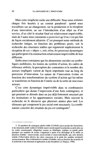 42                         LA DIFFUSION DE L'INNOVATION



     Mais cette simplicité cache une difficulté. Nous nous sommes
chaque fois heurtés a un constat paradoxal: quand nous
travaillons sur un changement, sur Ia production et la reception
d'une innovation, ou sur l'introduction d'un objet ou d'un
service, d'un côté le résultat final est relativement imprévisible,
mais de l'autre nous constatons aposreriori qu'iI ne s'est pas fait
de façon socialement aléatoire. C'est pourquoi notre méthode de
recherche intègre, en fonction des problèmes poses, soit Ia
recherche des structures stables qui organisent implicitenient la
reception de ces objets soit, et/ou, les processus dynamiques
qui participent a Ia construction relativement imprévisible de leur
diffusion.
    Enfin nous constatons que les dimensions sociales ou symbo-
liques mobilisées, les limites du système d'action, les cadres de
référence utilisés, La perception des contraintes et le nombre des
acteurs impliques varient de façon importante tout au long du
processus d'innovation. La nature de I'innovation évolue en
fonction des transformations du système d'action qui lui-même
se transforme en fonction de l'entrée ou de Ia sortie de nouveaux
acteurs.
    C'est cette dynamique imprevisible dans sa combinatoire
particulière qui donne I'impression d'une forte contingence, et
qui pourtant se déroule dans un jeu déjà fortement structure par
les institutions et les appartenances sociales. Mais souvent Ia
recherche ne le découvre que plusieurs années plus tard. Les
éléments qui composent le jeu social sont structurels. La combi-
natoire concrete des résultats du jeu est contingente2.




     2. Ce paradoxe du contingent, plutôt visible a l'ëchelle micto-sociale des interactions,
et du structural, plutôt visible a l'échelle macro-sociate quand Ia recherche ne porte plus sur
les seules communautés villageoises comme en ethnologic, explique en grande partie
pourquoi nos enquétes de terrain s'organisent a partir d'un découpage de Ia              en
plusieurs échelles: macro-sociale, micro-sociale et niicro-individuelle. que cette dernière
échelle d'observation décrive des choix conscients ou Ic poids des modèles incorporés
inconsciemment. Bien évidetninent le nornbte d'échelles vane en fonction des avaiicées de
Ia recherche et des doinaines d'applicalion ou des disciplines Desjeux, 1996].
 