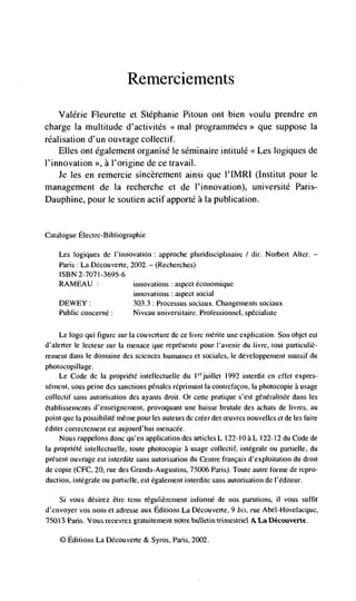 Remerciements
   Vaidrie Fleurette et Stephanie Pitoun ont bien voulu prendre en
charge Ia multitude d'activitCs       prograrnmées>> que suppose Ia
rCalisation d'un ouvrage collectif.
   Elles ont dgalement organisC le sdminaire intitulC <Les logiques de
l'innovation >>, a I'origine de cc travail.
  Je les en remercie sincèrement ainsi que l'IMRI (Institut pour Ic
management de Ia recherche et de I'innovation), universitC Paris-
Dauphine, pour Ic soutien actif apportd a Ia publication.


Catalogue Electre-Bibliographie

    Les logiques de i'innovation : approche pluridisciplinaire I dir. Norbert Alter. —
    Paris : La Découverte, 2002. — (Recherches)
    ISBN 2-7071-3695-6
    RAMEAU                   innovations : aspect éconoinique
                             innovations aspect social
                                          :


    DEWEY                    303.3 : Proccssus sociaux. Changements sociaux
    Public concerné :        Niveau universitaire. Prolèssionnel, spécialiste


      Le logo qui figure sur Ia couverture de ce livre mérite une explication. Son objet est
tl'alerter le lecteur sur Ia menace que represente pour l'avenir du livre, tout particuliè-
rement dans le dontaine des sciences humaines et sociales, Ic développenient massif du
photocopillage.
    Le Code de Ia propriélë intellectuelle du Icrjuillet 1992 interdit en effet expres-
sénient, sous peine des sanctions pénales réprirnant Ia contrefacon, Ia photocopie a usage
collectif sans autorisation des ayants droit. Or cette pratique scsI généralisée dans les
ëtablissements d'enseignement, provoquant une baisse brutale des achats de Iivres. au
point que Ia possibilité méme pour les auteurs de créer des        nouvelles et de les faire
éditer correctement esi aujourd' hui menacée.
     Nous rappelons donc qu'en application des articles L 122-10 a L 122-12 du Code de
Ia propriete intellectuelle, toute photocopie a usage collectif. iiitegrale on partielte, du
present ouvrage est interdite sans autorisation du Centre francais d'exploitation do droit
de copie (CFC, 20, rue des Grands-Augustins, 75006 Paris). Toule autre forme de repro-
duction, intégrale ou partielle, est egaleinent interdite sans autorisation de I'éditeur.

    Si vous désirez &re tenu rCgulièreinent inforinC de nos parutions, II vous suffit
d'envoyer vos nom et adresse aux Editions La DCcouverte, 9 bis. rue Abel-Hovelacque,
'75013 Paris. 'bus secevrex gra temens noIre bulletin             La

    © Editions La Découverte & Syros. Paris, 2002.
 