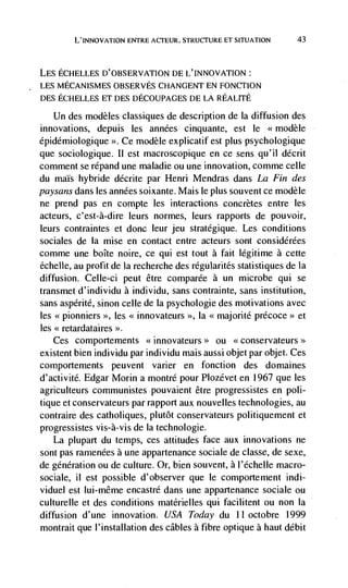 L'INNOVATION ENTRE ACTEUR. STRUCTURE ET SITUATION             43



LES ECHELLES D'OBSERVATION DE L'INNOVATION:
LES MECANISMES OBSERVES CHANGENT EN FONCTION
DES ECHELLES ET DES DECOUPAGES DE LA REALITE

    Un des modèles classiques de description de Ia diffusion des
innovations, depuis les années cinquante, est le <<modèle
épidémiologique >>. Ce modèle explicatif est plus psychologique
que sociologique. Ii est macroscopique en ce sens qu'il décrit
comment se répand une maladie ou une innovation, comme celle
du maIs hybride décrite par Henri Mendras dans La Fin des
paysans dans les années soixante. Mais le plus souvent ce modèle
ne prend pas en compte les interactions concretes entre les
acteurs, c'est-à-dire leurs normes, leurs rapports de pouvoir,
leurs contraintes et donc leur jeu stratégique. Les conditions
sociales de Ia mise en contact entre acteurs sont considérées
comme une boIte noire, ce qui est tout a fait legitime a cette
échefle, au profit de Ia recherche des régularités statistiques de Ia
diffusion. Celle-ci peut être comparee a un microbe qui se
transmet d'individu a individu, sans coritrainte, sans institution,
sans aspérité, sinon celle de Ia psychologie des motivations avec
les <<pionniers >>, les <<innovateurs >>, Ia   <<   majorité précoce>> et
les << retardataires
   Ces    comportements <<.innovateurs>> ou <<conservateurs>>
existent bien individu par individu mais aussi objet par objet. Ces
comportements peuvent varier en fonction des domaines
d'activité. Edgar Morin a montré pour Plozévet en 1967 que les
agriculteurs communistes pouvaient être progressistes en poli-
tique et conservateurs par rapport aux nouvelles technologies, au
contraire des catholiques, plutôt conservateurs politiquement et
progressistes vis-à-vis de Ia technologie.
   La plupart du temps, ces attitudes face aux innovations ne
sont pas ramenées a une appartenance sociale de classe, de sexe,
de génération ou de culture. Or, bien souvent, a l'échelle macro-
sociale, ii est possible d'observer que le comportement mdi-
viduel est Iui-même encastré dans une appartenance sociale ou
culturelle et des conditions matérielles qui facilitent ou non Ia
diffusion d'une innovation. USA Today du 11 octobre 1999
montrait que I'installation des cables a fibre optique a haut debit
 