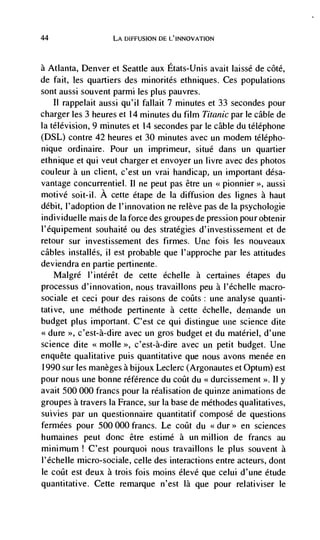 44                 LA DIFFUSION DE L'INNOVATION



aAtlanta, Denver et Seattle aux Etats-Unis avait laissé de côté,
de fait, les quartiers des minorités ethniques. Ces populations
sont aussi souvent parmi les plus pauvres.
    II rappelait aussi qu'il fallait 7 minutes et 33 secondes pour
charger les 3 heures et 14 minutes du film Titanic par le cable de
Ia télévision, 9 minutes et 14 secondes par le cable du téléphone
(DSL) contre 42 heures et 30 minutes avec un modem télépho-
nique ordinaire. Pour un imprimeur, situé dans un quartier
ethnique et qui veut charger et envoyer un livre avec des photos
couleur a un client, c'est un vrai handicap, un important désa-
vantage concurrentiel. II ne peut pas être un <<pionnier >, aussi
motive soit-il. A cette etape de Ia diffusion des lignes a haut
debit, I'adoption de l'innovation ne relève pas de la psychologie
individuelle mais de Ia force des groupes de pression pour obtenir
l'équipement souhaité ou des strategies d'investissement et de
retour sur investissement des firmes. Une fois les nouveaux
cables installés, ii est probable que l'approche par les attitudes
deviendra en partie pertinente.
     Malgré l'intérêt de cette échelle a certaines étapes du
processus d'innovation, nous travaillons peu a l'échelle macro-
sociale et ceci pour des raisons de coats: une analyse quanti-
tative, une méthode pertinente a cette échelle, demande un
budget plus important. C'est ce qui distingue une science dite
<<dure >>, c'est-à-dire avec un gros budget et du materiel, d'une
science dite <<molle >>, c'est-à-dire avec un petit budget. Une
enquête qualitative puis quantitative que nous avons menée en
1990 sur les manèges a bijoux Leclerc (Argonautes et Optum) est
pour nous une bonne référence du coüt du <<durcissement >>. II y
avait 500 000 francs pour Ia réalisation de quinze animations de
groupes a travers Ia France, sur Ia base de méthodes qualitatives,
suivies par un questionnaire quantitatif compose de questions
fermées pour 500 000 francs. Le coilt du <<dur>> en sciences
humaines peut donc étre estimé a un million de francs au
mininium! C'est pourquoi nous travaillons le plus souvent a
l'échelle micro-sociale, celle des interactions entre acteurs, dont
le coiIt est deux a trois fois moms élevé que celui d'une étude
quantitative. Cette remarque n'est là que pour relativiser Ie
 