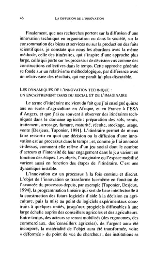 46                   LA DiFFUSION DE L'INNOVATION



   Finalement, que nos recherches portent sur Ia diffusion d'une
innovation technique en organisation ou dans Ia société, sur Ia
consommation des biens et services ou sur Ia production des faits
scientifiques, je constate que nous les abordons avec Ia même
méthode, celle des itinéraires, qui s'inspire d'une approche plus
large, celle qui porte sur les processus de decision vus comme des
constructions collectives dans le temps. Cette approche génerale
se fonde sur un relativisme méthodologique, par difference avec
un relativisme des résultats, qui me paraIt lui plus discutable.

LE5 DYNAMIQUES DE L'INNOVATION TECHNIQUE:
UN ENCASTREMENT DANS DU SOCIAL ET DE L'IMAGINAIRE

     Le terme d'itinéraire me vient du fait quej'ai enseigné quinze
ans en école d'agriculture en Afrique, et en France a I'ESA
d'Angers, et que j'ai eu souvent a observer des itinéraires tech-
niques dans le domaine agricole: preparation des sols, semis,
traitement, arrosage, fumure, maturité, récolte, stockage, usage,
vente [Desjeux, Taponier, 1991]. L'itinéraire permet de rnieux
faire ressortir en quoi une decision ou Ia diffusion d'une inno-
vation est un processus dans le temps ; et, commeje I'ai annoncC
ci-dessus, comment elle relève d'un jeu social dont le nombre
d'acteurs et l'intensité de leur engagement dans le jeu varient en
fonction des étapes. Les objets, I'imaginaire ou I'espace mobilisé
varient aussi en fonction des étapes de l'itinéraire. C'est une
dynamique instable.
    L'innovation est un processus a Ia fois continu et discret.
L'objet de l'innovation se transforme Iui-même en fonction de
I'avancée du processus depuis, par exemple [Taponier, Desjeux,
1994], Ia programmation linéaire qui sert de base intellectuelle a
Ia construction des futurs logiciels d'aide a Ia decision en agri-
culture, puis la mise au point de logiciels expCrimentaux cons-
truits a quelques unites, jusqu'aux progiciels diffusables a une
large échelle auprès des conseillers agricoles et des agriculteurs.
Entre-temps, des acteurs se seront mobilisés (des ergonomes, des
commerciaux, des conseillers agricoles), de I'argent aura été
incorporé, la matérialité de I'objet aura été transformée, voire
 <déformée> du point de vue du chercheur; des institutions se
 