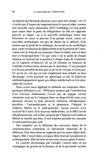 48                  LA DIFFUSION DL L'INNOVATION



un logiciel qui demande plusieursjours pour etre chargé; øü s'il
n'existe pas d'espace de rangement pour le nouvel objet, comme
une nouvelle sauce alimentaire dont l'ernballage est trop grand
pour entrer dans Ia porte du réfrigerateur oü elle est supposée
pouvoir se ranger; ou si Ia nouvelle technologie remet trop
forternent en cause le pouvoir d'un groupe social, toutes ces
nouvelles technologies ont peu de chance de se diffuser. Cela
montre que le poids de Ia technique, du social ou du symbolique
peut varier en fonction du déplacement et de la position de 1' inno-
vation tout au long de son itinéraire. Dans Ia réalité, tout est dans
tout et rdciproquernent ! Ce qui vane c'est le poids de chaque
élément en fonction de sa position a chaque étape de l'itinéraire
ou Ia capacité d'observer tel ou tel élément en fonction de
l'échelle d'observation choisie par le chercheur. C'est pourquoi
il n'est pas possible de dire que ce qu'on ne voit pas n'existe pas.
Ce qu'on ne voit pas est tout simplement hors échelle ou hors
découpage. Cette position est agnostique et par là relativiste
méthodologiquement quant aux débats intellectuels et a Ia ratio-
nalité des acteurs.
    Nous avons aussi appliqué Ia méthode aux itinéraires théra-
peutiques [Desjeux eta!., 1993] pour montrer que l'introduction
d'un nouveau médicament n'avait pas de logique sociale
autonome mais qu'il s'intégrait dans un dispositif de soins avec
plusieurs recours et donc plusieurs itinéraires thérapeutiques
possibles : l'automédication et Ia pharmacie, I'hôpital, le
médecin liberal ou      le   tradi-praticien. Aucun recours n'est
exclusifde l'autre. Si le nouveau médicament, ici le SRO (sel de
réhydratation par voie orale), propose par l'hôpital ou le médecin
liberal ne marche pas bien, ii sera toujours possible de consulter
le tradi-praticien plus tard.
  Nos enquétes sur Ia diffusion des nouveaux objets de Ia
communication confirment ce mécanisme important de Ia
diffusion. Une innovation ne supprime pas les autres objets tech-
niques. Elle s'inscrit dans un espace déjà structure socialement et
techniquement. Elle devient un nouveau recours parmi d'autres.
     Le courrier électronique par exemple s'inscrit dans un jeu
stratCgique de gestion de Ia distance et de Ia proximité sociales
 
