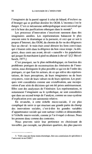 50                      LA DIFFUSION DE L'INNOVATION



l'imaginaire de Ia pureté oppose a celui de bãtard, d'esclave ou
d'étranger qui se profilait derriere les 0GM. L'inconnu c'est le
danger. C'est ce mécanisme anthropologique assez universe! qui
est a Ia base des purifications ethniques dans le monde5.
    Les processus                  s'inscrivent rarement dans des
imaginaires anodins. Les representations balancent le plus
souvent entre Ic dramatique et Ia parousie, et ceci que cc soit a
propos d'Internet, des 0GM, du chemin de fer ou des diligences
face au cheval : le train était censé détruire les liens conviviaux
qui s'étaient créés dans Ia diligence du bon vieux temps ; la dili-
gence, deux cents ans avant, devait                   les populations
qui jusque-la marchaient a pied ou allaient a cheval ! [Cf Shivel-
busch, 1977.1
    C'est pourquoi, sur Ic plan methodologique, en fonction des
problèmes pratiques de reconstruction des itinéraires de I'inno-
vation, nous distinguons Ic plus possible cc qui est de l'ordre des
pratiques, cc que font les acteurs, de cc qui relève des représen-
tations, de leurs perceptions, de leurs imaginaires ou de leurs
croyances, voire de leurs valeurs ou de leurs opinions. Les prati-
ques sont considérécs comme une cristallisation, une incorpo-
ration d'une série de decisions qui ont été prises antérieurement.
Elles sont des analyseurs de l'itinéraire. Les representations, et
notamment !'imaginaire ou Ic symbolique, ne sont considérées
que dans un second temps de I'analyse, comme un sous-systeme
d'explication avec une autonomie relative.
     En revanche, a cette dchelle micro-sociale,                      ii   est plus
complique de saisir cc qui structure une grande partie du champ
des innovations sociales, c'est-à-dire les grandes variables
d'appartenance sociale qui sont surtout visibles et demontrables
a !'éche!Ie macro-sociale, comme je l'ai évoqué ci-dessus. Nous
les prenons donc comme des coritextes.
     Nous pouvons saisir leur pertinence en choisissant de
travai!Ier, par exemp!e, sur plusieurs quartiers, des plus pauvres


     5. Voice, sous une forme moms dramatique, dans nos commissions de spëcialistes a
t'université ou au CNRS
 