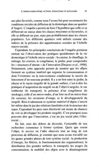 L'INNOVATION ENTRE ACTEUR, STRUCTURE ET SITUATION       51




aux plus favorisés, comme nous l'avons faitpourreconstruireles
conditions sociales de diffusion de Ia domotique dans un quartier
d'Angers. L'enquete a permis de faire l'hypothèse que celle-ci se
diffuserait au mieux dans les classes moyennes et favorisées, si
elle se diffusait un jour, mais peu probablement dans les classes
populaires. Les différents quartiers sont utilisés comme des
indices de Ia presence des appartenances sociales de I'échelle
macro-sociale.
  Cependant, les principales conclusions de l'enquete portaient
surtout sur l'observation des pratiques quotidiennes de Ia vie
domestique a l'échelle micro-sociale : la cuisine, le chauffage, le
ménage, les courses, le congdlateur, le jardin, pour comprendre
les structures d'attente >> de I'innovation [Desjeux eta!., 1998].
Notamment, cette approche permet de montrer que les objets
forment un système materiel qui organise Ia consommation et
dont l'existence ou Ia non-existence conditionne le succès du
lancement d'un nouveau produit. Ii y a un lien entre lejardin, Ia
chasse et le rayon surgelés de Ia grande surface, c'est-à-dire les
pratiques d'acquisition du surgelé ou de I'objet a surgeler, le sac
isotherme (le transport), Ia presence d'un congelateur (le
stockage), celle d'un micro-ondes, d'un four ou d'un micro-four
(Ia cuisson), les occasions d'usage, et le développemerit du
surgelé. Bien évidemment ce système materiel d'objets s'inscrit
lui-même dans Iejeu des relations familiales et de Ia structure des
repas. Cependant tes pays sans electricité ont moms de chances
de voir se développer les produits surgelés. C'est pourquoi nous
pouvons dire que l'innovation, c'est un jeu social plus I'élec-
tricité...
    En fait, sous des dehors de diversité, l'ensemble de nos
recherches commence a former système. Quels que soient
l'objet, le service ou l'idée observes tout au long de son
processus de diffusion, je constate que nous avons travaillé sur
les quatre grandes phases de tout système social: Ia production
(l'energie, les filières, le fonctionnement des organisations), Ia
distribution (les grandes surfaces, le transport), les usages (Ia
consommation, Ia mobilité des objets avec le déménagement
 