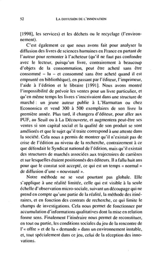 52                  LA DIFFUSION DE L'INNOVATION



[1998], les services) et les déchets ou le recyclage (I'environ-
nement).
     C'est également ce que nous avons fait pour analyser La
diffusion des livres de sciences humaines en France en partant de
l'auteur pour remonter a l'acheteur (qu'il ne faut pas confondre
avec Ic lecteur, puisqu'un livre, contrairement a beaucoup
d'objets de Ia consommation, peut être acheté sans être
consommé — lu — et consommé sans être acheté quand ii est
emprunté en bibliotheque), en passant par l'éditeur, l'imprimeur,
l'aide a l'édition et le libraire [1991]. Nous avons montré
I'irnpossibilité de prévoir les ventes pour un livre particulier, et
qu'en même temps Les livres s'inscrivaient dans une structure de
marché: un jeune auteur publie a L'Harmattan ou chez
Econoniica et vend 300 a 500 exemplaires de son Iivre Ia
premiere annCe. Plus tard, ii changera d'Cditeur, pour aller aux
PUF, au Seuil OU a La Découverte, et augmentera peut-être ses
ventes Si SOfl capital social et Ia qualité de son produit se sont
améliorés et que le sujet qu'il traite correspond a une attente dans
Ia société. Cela nous a permis de montrer qu'il n'existait pas de
crise de I'édition au niveau de Ia recherche, contrairement a ce
que défendait Ic Syndicat national de l'édition, mais qu'il existait
des structures de marches associées aux trajectoires de carrières
et sur lesquelles étaient positionnes des Cditeurs. II a fallu huit ans
pour que Ic constat soit accepté, ce qui est un temps <<normal
de diffusion d'une << nouveauté >>.
    Notre méthode ne se veut pourtant pas globale. Elle
s'applique a une réalité limitée, celle qui est visible a la seule
échelle d'observation micro-sociale, suivant un découpage qui ne
prend en compte qu'une partie de Ia réalité, la méthode des itiné-
raires, et en fonction des contrats de recherche, ce qui lirnite le
champs de investigations. Cela nous permet de fonctionner par
accumulation d'informations qualitatives dont Ia misc en relation
forme sens. Finalement l'itinéraire nous permet de reconstituer,
en tout ou partie, les conditions sociales du jeu de Ia rencontre de
l'<< offre >> et de Ia demande dans un environnement instable,
                                 >>


et, tout spécialement dans ce jeu, celui de Ia reception des inno-
vations.
 