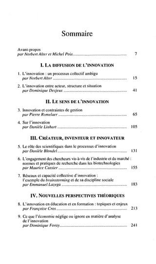 S ommaire

Avant-propos
par Norbert Alter et Michel Poix                                           7


              I. LA DWFUSION DE L'INNOVATION
I. L'innovation un processus collectifambigu
  par Norbert   Alter                                                     15

2. L'innovation entre acteur, structure et situation
   par Dominique Desjeux                                                  41


                 II. LE SENS DE L'INNOVATION
3. Innovation et contraintes de gestion
   par Pierre Romelaer                                                    65

4. Sur 1' innovation
  par Danièle Linhart                                                    105


       III. CREATEUR, INVENTEUR ET INNOVATEUR
5. Le role des scientifiques dans le processus d'innovation
   par Danièle Blondel                                                   13 I

6. L'engagement des chercheurs vis-à-vis de I'industrie et du rnarchd:
   norines et pratiques de recherche dans les biotechnologies
  par Maurice Cassier                                                    155

7. Rdseaux et capacite collective d'innovation:
   l'exemple du brainstorming et de sa discipline sociale
   par Emmanuel Lazega                                                   183


       IV. NOUVELLES PERSPECTIVES THEORIQUES
8. L'innovation en education et en formation : topiques et enjeux
   par Francoise Cros                                             213

9. Ce que I'Cconomie néglige ou ignore en niatière d'analyse
   de l'innovation
   par Dominique Foray                                                   241
 