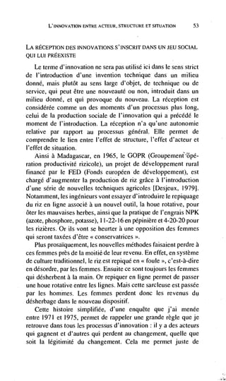 L' INNOVATiON ENTRE ACTEUR, STRUCTURE ET SITUATION       53



LA RECEPTION DES INNOVATIONS S'INSCRIT DANS UN JEU SOCIAL
QUI LUI PREEXISTE

   Le terme d'innovation ne sera pas utilisé id dans le sens strict
de I'introduction d'une invention technique dans un milieu
donné, mais plutôt au sens large d'objet, de technique ou de
service, qui peut être une nouveauté ou non, introduit dans un
milieu donné, et qui provoque du nouveau. La reception est
considérée comme un des moments d'un processus plus long,
celui de Ia production sociale de l'innovation qui a prCcédé le
moment de l'introduction. La reception n'a qu'une autonomie
relative par rapport au processus général. Elle permet de
comprendre le lien entre l'effet de structure, l'effet d'acteur et
l'effet de situation.
    Ainsi a Madagascar, en 1965, le GOPR
ration productivité rizicole), un projet de développement rural
finance par le FED (Fonds européen de développement), est
chargé d'augmenter la production de riz grace a l'introduction
d'une série de nouvelles techniques agricoles [Desjeux, 1979].
Notamment, les ingénieurs vontessayerd'introduire le repiquage
du riz en ligne assoclé a un nouvel outil, Ia houe rotative, pour
ôter les mauvaises herbes, ainsi que Ia pratique de l'engrais NPK
(azote, phosphore, potasse), 11-22-16 en pépiniere et 4-20-20 pour
les rizières. Or us vont se heurter a une opposition des femmes
qui seront taxées d'être << conservatrices >>.
    Plus prosaIquement, les nouvelles méthodes faisaient perdre a
ces femmes près de La moitié de leur revenu. En effet, en système
de culture traditionnel, le riz est repiqué en < foule c'est-à-dire
en désordre, par les femmes. Ensuite ce sont toujours les femmes
qui désherbent a Ia main. Or repiquer en ligne permet de passer
une houe rotative entre les lignes. Mais cette sarcleuse est passée
par les hommes. Les femmes perdent donc les revenus du
desherbage dans Fe nouveau dispositif.
   Cette histoire simplifiée, d'une enquete que j'ai menée
entre 1971 et 1975, permet de rappeler une grande regle que je
retrouve dans tous les processus d'innovation: ii y a des acteurs
qui gagnent et d'autres qui perdent au changement, queue que
soit Ia légitimite du changement. Cela me permet juste de
 