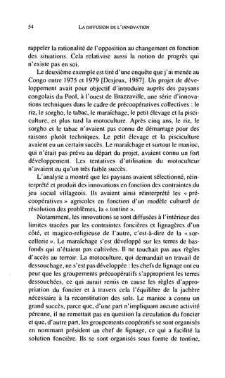 54                  LA DIFFUSION DE L'INNOVATION



rappeler Ia rationalité de I'opposition au changement en fonction
des situations. Cela relativise aussi Ia notion de progrès qui
n'existe pas en soi.
    Le deuxième exemple est tire d' une enquête que j ' al menée au
Congo entre 1975 et 1979 [Desjeux, 1987J. Un projet de déve-
loppement avait pour objectif d'introduire auprès des paysans
congolais du Pool, a l'ouest de Brazzaville, une série d'innova-
tions techniques dans le cadre de précoopératives collectives: le
riz, le sorgho, le tabac, le maraIchage, le petit élevage et Ia pisci-
culture, et plus tard Ia motoculture. Après cinq ans, le riz, le
sorgho et le tabac n'avaient pas connu de demarrage pour des
raisons plutôt techniques. Le petit élevage et Ia pisciculture
avaient eu un certain succès. Le maraIchage et surtout le manioc,
qui n'était pas prévu au depart du projet, avaient connu un fort
développement. Les tentatives d' utilisation du motoculteur
n'avaient eu qu'un très faible succès.
   L'analyse a montré que les paysans avaient sélectionné, rein-
terprété et produit des innovations en fonction des contraintes du
jeu social villageois. us avaient ainsi rdinterprCté les <<pré-
                agricoles en fonction d'un rnodèle culturel de
resolution des problèmes, Ia << tontine
   Notamment, les innovations se sont diffusées a l'intérieur des
limites tracées par les contraintes foncières et lignageres d'un
côté, et magico-religieuse de l'autre, c'est-à-dire de Ia <sor-
cellerie >>. Le maraIchage s'est développé sur les terres de bas-
fonds qui n'étaient pas cultivées. II ne touchait pas aux regles
d'accès au terroir. La motoculture, qui demandait un travail de
dessouchage, ne s'est pas développde : les chefs de lignage ont eu
peur que les groupements précoopdratifs s'approprient les terres
dessouchées, ce qui aurait remis en cause les regles d'appro-
priation du fonder et a travers cela l'equilibre de Ia jachère
nécessaire a Ia reconstitution des sols. Le manioc a connu un
grand succès, parce que, cl'une part n'impliquant aucune activité
pérenne, ii ne remettait pas en question Ia circulation du foncier
et que, d'autre part, les groupements coopératifs se sont organisés
en nommant président un chef de lignage, ce qui a facilité Ia
solution foncière. us se sont organisés sous forme de tontine,
 