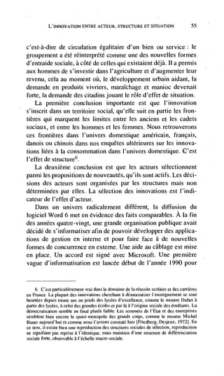 L'INNOVATION ENTRE ACTEUR, STRUCTURE ET SITUATION                            55




c'est-à-dire     de circulation égalitaire d'un bien ou service: le
groupement a éte réinterprété comme une des nouvelles formes
d'entraide sociale, a côté de celles qui existaient déjà. TI a permis
aux hommes de s'investir dans l'agriculture et d'augmenter leur
revenu, cela au moment         le développement urbain aidant, Ia
demande en produits vivriers, rnaraIchage et manioc devenait
forte, Ia demande des citadins jouant le role d'effet de situation.
    La premiere conclusion importante est que I'innovation
s'inscrit dans un territoire social, qu'elIe suit en partie les fron-
tières qui marquent les limites entre les anciens et les cadets
soctaux, et entre les hommes et les femmes. Nous retrouverons
ces frontières dans l'univers domestique américain, français,
danois ou chinois dans nos enquêtes ultérieures sur les innova-
tions liées a Ia consommation dans I'univers domestique.
l'effet de structure6.
    La deuxième conclusion est que les acteurs sélectionnent
parmi les propositions de nouveautés, qu'ils sont actifs. Les déci-
sions des acteurs sont organisées par les structures mais non
déterminées par elles. La selection des innovations est I'indi-
cateur de I'effet d'acteur.
    Dans un univers radicalement different, Ia diffusion du
logiciel Word 6 met en evidence des faits comparables. A Ia fin
des années quatre-vingt, une grande organisation publique avait
décidé de s'informatiser afin de pouvoir développer des applica-
tions de gestion en interne et pour faire face a de nouvelles
formes de concurrence en externe. Une aide au câblage est mise
en place. Un accord est signé avec Microsoft. Une premiere
vague d'informatisation est lancée debut de l'année 1990 pour


     6. C'est particulièrement vrai dans le doniaine de Ia réussite scolaire et des carrières
en France. La plupart des innovations cherchant a dérnocratiser I'enseignement Se sont
heurtées depuis trente ans au poids des lycées d'excellence, comme le monlre Dubet a
partir des Iycées, a celui des grandes écoles et par là a I'origine sociale des étudiants. La
démocratisation semble au final pluIôt faible. Les Sommets de l'Etat et des entrepnses
semblent bien encore le quasi-monopole des grands corps, comme le montre Michel
Bauer aujourd'hui et comme nous I'avions constaté hier [Friedberg, Desjeux. 1972]. En
ce sens, ii existe bien une reproduction des structures sociales de selection. reproduction
ne signifiant pas reprise a I'identique. mais mainlien d'une structure de différenciation
sociale forte, observable a l'échelle macro-sociale.
 