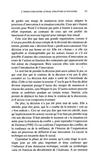 L'INNOVATION ENTRE ACTEUR, STRUCTURE El SITUATION       57



de   garder une marge de maneuvre pour mieux adapter le
processus d'innovation a sa situation concrete. Ceux qui s'étaient
investis pour Word 2 n'étaient pas prêts a fournir a nouveau un
effort important, au contraire de ceux qui ont profité du
lancement d'un nouveau logiciel pour rattraper leur retard.
    Cela veut dire que dans une grande organisation, comme ii
n'est pas possible de tenir compte de Ia diversité des situations de
terrain, prendre une << decision floue >> paraIt assez rationnel. Une
decision n'est pas bonne en soi. Elle est <<bonne>> si elle est
applicable et reinterpretable par les acteurs beaux et s'il est
possible d'amener des corrections au processus d'innovation au
cours de l'action en fonction des contraintes qui apparaissent du
fait même du changement. Bien souvent elles sont invisibles
avant l'introduction de l'innovation.
    Le seul fait de prendre Ia decision peut aussi calmer le jeu, cc
qui veut dire que le contenu de Ia decision n'est pas le plus
essentiel ici. La decision doit aider a sortir de l'incertitude du
délai. Celle-ci fait monter Ia tension. C'est là que le flou du délai
devient important puisqu'il laisse des marges de                   a
chacun des acteurs, sans bboquer lejeu. D'autres acteurs peuvent
rnême se mobiliser pendant un certain temps. Surtout, cela
permet de déplacer les buts et donc le contenu de ía discussion,
et d'arriver a un compromis éventueb.
     De plus, ía decision n'a pas été prise tout de suite. Elle a
attendu, pour être prise, que Ia <<courbe de Ia tension>> soit au
<<bon endroit >>. Ceci ne veut pas dire que tout est calculé, mais
qu'implicitement les acteurs savent qu'iI ne faut pas prendre trop
vite une decision. II faut attendre le moment oii     situation est
mQre pour Ia resolution du conflit >>, pour reprendre I'expression
de Zartman [1990]. Ce cas confirme l'importance des conflits, de
Ia confiance ou de la méfiance, de I'histoire de l'organisation
dans un processus de diffusion d'une innovation. Là encore Ia
technique est encastrée dans Ic social.
     Cependant Ia phase de test montre qu'à cette étape la tech-
nique joue un role plus important et donc confirme que
l'influence d'une dimension technique, sociale ou symbolique
vane en fonction du déroulement de I'itinéraire. A un moment
 