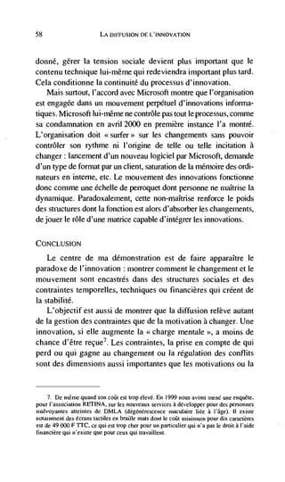 58                        LA DIFFUSION DE L'INNOVATION



donné,    gérer Ia tension sociale devient plus important que le
contenu technique lui-même qui redeviendra important plus tard.
Cela conditionne la continuité du processus d'innovation.
    Mais surtout, l'accord avec Microsoft montre que l'organisation
est engagde dans un mouvement perpetuel d' innovations informa-
tiques. Microsoft lui-même ne contrôle pas tout le processus, comme
sa condamnation en avril 2000 en premiere instance l'a montré.
L'organisation doit <<surfer>> sur les changements sans pouvoir
contrôler son rythme ni l'origine de telle ou telle incitation a
changer: lancement d'un nouveau logiciel par Microsoft, demande
d'un type de format par un client, saturation de Ia mémoire des ordi-
nateurs en inteme, etc. Le mouvement des innovations fonctionne
donc comme une échelle de perroquet dont personne ne niaItrise Ia
dynamique. Paradoxalement, cette non-maItrise renforce le poids
des structures dont Ia fonction est alors d'absorber les changements,
dejouer le role d'une matrice capable d'intégrer les innovations.


CONCLUSION

     Le centre de ma demonstration est de faire apparaItre le
paradoxe de l'innovation : montrer comment le changement et le
mouvement sont encastrds dans des structures sociales et des
contraintes temporelles, techniques ou financières qui créent de
Ia stabilité.
    L'objectif est aussi de montrer que Ia diffusion relève autant
de Ia gestion des contraintes que de Ia motivation a changer. Une
innovation, si elle augmente Ia <<charge mentale >>, a moms de
chance d'être recue7. Les contraintes, Ia prise en compte de qui
perd ou qui gagne au changement ou Ia regulation des conflits
sont des dimensions aussi importantes que les motivations ou Ia


     7. De méme quand son coüI est tiop élevé. En 1999 nous avons mené une enquéte,
pour I'association RETINA, sur les nouveaux services a developper pour des personnes
malvoyantes atteintes de DMLA (dégenerescence maculaire Iiée a                   II existe
notalnrnent des écrans tactiles en braille mais dont Ie coüt minimum pour dix caractères
est de 49000 F TFC, ce qui est trop cher pour un particulier qui n'a pas le droit a 'aide
fmancière qui n'existe que pour ceux qui travaillent.
 