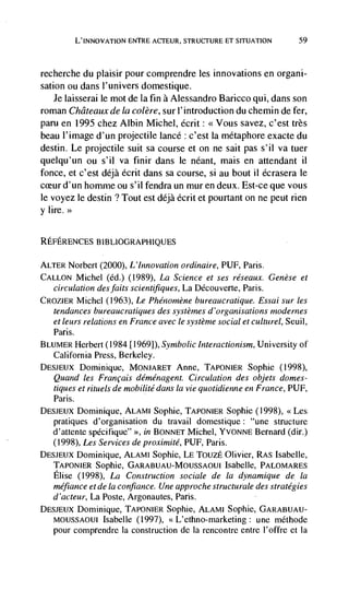 L'INNovATIoN ENTRE ACTEUR, STRUCTURE ET SITUATION             59



recherche du plaisir pour comprendre les innovations en organi-
sation ou dans l'univers domestique.
    Je Iaisserai le mot de la fin a Alessandro Baricco qui, dans son
roman Châteauxde Ia colère, sur l'introduction du chemin defer,
pam en 1995 chez Albin Michel, écrit: <<Vous savez, c'est très
beau l'image d'un projectile lance : c'est la métaphore exacte du
destin. Le projectile suit sa course et on ne sait pas s'il va tuer
quelqu'un ou s'il va finir dans le néant, mais en attendant ii
fonce, et c'est déjà écrit dans sa course, si au bout 11 écrasera le
      d'un homme ou s'il fendra un mur en deux. Est-ce que vous
le voyez le destin ? Tout est déjà écrit et pourtant on ne peut rien
y lire.>>


REFERENCES BIBLIOGRAPI-IIQUES

ALTER Norbert (2000), L'Innovation ordinaire, PUF, Paris.
CALLON Michel (Cd,) (1989), La Science et ses réseaux. Genèse et
   circulation des faits scientifiques, La DCcouverte, Paris.
CROzIER Michel (1963), Le Phéno,nène bureaucratique. Essai sur les
   tendances bureaucratiques des systè/nes d 'organisations mode rnes
   et leurs   relations en France avec le système social et culturel, Seuil,
   Paris.
BLUMER Herbert (1984 [19691), Symbolic interactionism, University of
   California Press, Berkeley.
DE5JEux Dominique, MONJARET Anne, TAPONIER Sophie (1998),
   Quand les Fran cais deménagent. Circulation des objets domes-
   tiques et rituels de mobilité dans Ia vie quotidienne en France, PUF,
   Paris.
DESJEUX Dominique, ALAMI Sophie, TAPONIER Sophie (1998), <<Les
   pratiques d'organisation du travail domestique: "une structure
   d'attente specifique" >>, in BONNET Michel, YVONNE Bernard (dir.)
   (1998), Les Services de proximité, PUF, Paris.
DESJEUX Dominique, ALAMI Sophie, LE TouzE Olivier, RA5 Isabelle,
   TAPONIER Sophie,                                  Isabel Ic, PALOMARES
   Elise (1998), La Construction sociale de Ia dynamique de Ia
   mefiance et de Ia confiance. Une app roche structurale des strategies
  d'acteur, La Poste, Argonautes, Paris.
DE5JEUX Dominique, TAPONIER Sophie, ALAMI Sophie, GARABUAU-
   MOUSSAOIJI Isabelle (1997), <<L'ethno-marketing: une méthode
   pour comprendre Ia construction de Ia rencontre entre l'offre et Ia
 