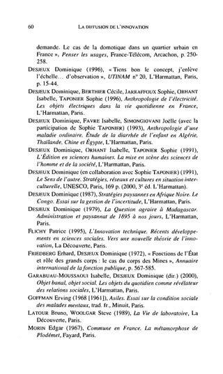 60                    LA DIFFUSION DE L'INNOVATION



     demande.   Le cas de la domotique dans un quartier urbain en
   France >, Penser les usages,                  Arcachon, p. 250-
   258.
DESJEUX Dominique (1996), <Tiens bon Ic concept, j'enlève
   l'échelle... d'observation >>, UTINAM n° 20, L'Harmattan, Paris,
   p. 15-44.
DESJEUX Dominique,            Cécile, JARRAFFOUX Sophie, ORHANT
   Isabelle, TAPONIER Sophie (1996), Anthropologie de l'électricité.
   Les objets électriques dans Ia vie quotidienne en France,
     L'Harmattan, Paris.
DEsJEUx Doniinique, FAVRE Isabelle, SIMONGIOVANI Joëlle (avec Ia
   participation de Sophie TAPONIER) (1993), Anthropologie d'une
     maladie ordinaire. Etude de Ia diarrhée de l'enfant en Aigerie,
     Thaulande, Chine et Egypte, L'Harmattan, Paris.
DESJEUX Dominique, ORHANT lsabelle, TAPONIER Sophie (1991),
   L'Edition en sciences hwnaines. La mise en scene des sciences de
     I'honzme et de Ia société, L'Harmattan, Paris.
DESJEUX Dominique (en collaboration avec Sophie TAPONIER) (1991),
   Le Sens de / 'autre. Strategies, réseaux et cultures en situation inter-
   culturelle, UNESCO, Paris, 169 p. (2000, éd. L'Harmauan).
DESJEUX Dominique (1987), Strategies paysannes en Afrique Noire. Le
   Congo. Essai sur Ia gestion de l'incertitude, L'Harmattan, Paris.
DESJEUX Dominique      (1979), La Question agraire a Madagascar.
     Administration et paysannat de 1895 a nos fours, L'Harmattan,
     Paris.
FLICHY Patrice   (1995), L'Innovation technique. Récents développe-
   tnents en sciences sociales. Vers une nouvelle t/zéorie de l'inno-
   vation, La Découverte, Paris.
FRIEDBERG Erhard, DESJEUX Dominique (1972), <'Fonctions de I'Etat
   et role des grands corps: Ic cas du corps des Mines Annuaire
   international de lafonction publique, p. 567-585.
GARABUAU-MOUSSAOUI Isabelle, DESJEUX Dominique (dir.) (2000),
  Objet banal, objet social. Les objets du quotidien comme révélateur
  des relations sociales, L'Harmattan, Paris.
GOFFMAN Erving (1968 [1961]), A si/es. Essai sur Ia condition sociale
  des ma/odes ,nentaux, trad. fr., Minuit, Paris.
LATOUR Bruno, WOOLGAR Steve (1989), La Vie de laboratoire, La
  Découverte, Paris.
MOR1N Edgar (1967), Commune en France. La metamorphose de
     Plodé,net, Fayard, Paris.
 
