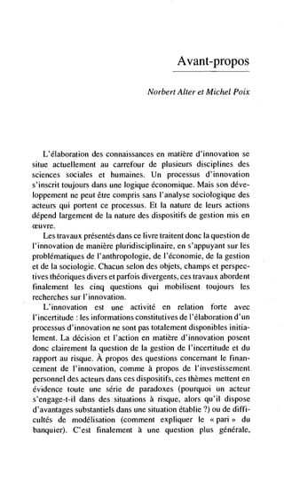 Avant—propos

                                    Norbert Alter et Michel Poix




   L'élaboration des connaissances en matière d'innovation se
situe actuellement au carrefour de plusleurs disciplines des
sciences sociales et humaines. Un processus d'innovation
s'inscrit toujours dans une logique economique. Mais son déve-
loppement ne peut être compris sans l'analyse sociologique des
acteurs qui portent ce processus. Et Ia nature de leurs actions
depend largement de Ia nature des dispositifs de gestion mis en
ceu vre.
    Les travaux présentés dans ce livre traitent donc Ia question de
I'innovation de manière pluridisciplinaire, en s'appuyant sur les
problematiques de I'anthropologie, de l'économie, de Ia gestion
et de Ia sociologic. Chacun scion des objets, champs et perspec-
tives théoriques divers et parfois divergents, ces travaux abordent
finalement les cinq questions qui mobilisent toujours les
recherches sur l'innovation.
    L'innovation est une activité en relation forte avec
l'incertitude : les informations constitutives de l'élaboration d'un
processus d'innovation ne sont pas totalement disponibles initia-
lement. La decision et l'action en matière d'innovation posent
donc clairement Ia question de Ia gestion de l'incertitude et du
rapport au risque. A propos des questions concernant Ic finan-
cement de l'innovation, comme a propos de l'investissement
personnel des acteurs dans ces dispositifs, ces themes mettent en
evidence toute une série de paradoxes (pourquoi un acteur
s'engage-t-iI dans des situations a risque, alors qu'il dispose
d'avantages substantiels dans une situation établie ?) ou de diffi-
cuités de modélisation (comment expliquer Ic <<pan>> du
banquier). C'est finalement a une question plus generale,
 