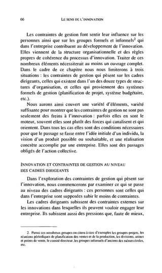 66                            LE SENS DE L'INNOVATION



   Les contraintes de gestion font sentir leur influence sur les
personnes ainsi que sur les groupes formels et informels2 qui
dans l'entreprise contribuent au développement de I'innovation.
Elles viennent de Ia structure organisationneile et des regles
propres de coherence du processus d'innovation. Traiter de ces
nombreux éléments nécessiterait au moms un ouvrage complet.
Dans le cadre de ce chapitre nous nous limiterons a trois
situations : les contraintes de gestion qui pesent sur les cadres
dirigeants, celles qui existent dans I'un des douze types de struc-
tures d'organisation, et celles qui proviennent des systemes
formels de gestion (planification de projet, système budgétaire,
etc.).
       Nous aurons ainsi couvert une variété d'éléments, variété
suffisante pour montrer que les contraintes de gestion ne sont pas
seulement des freins a l'innovation: parfois elles en sont le
moteur, souvent elks sont plutôt des forces qui canalisent et qui
orientent. Dans tous les cas elles sont des conditions nécessaires
pour que le passage se fasse entre l'idée initiale d'un individu, Ia
vision d'un produit possible ou souhaitable, et une réalisation
concrete accomplie par une entreprise. Elles sont des passages
obliges de l'action collective.

INNOVATfON ET CONTRAINTES DE GESTION AU N!VEAU
DES CADRES DIRIGEANTS

    Dans l'exploration des contraintes de gestion qui pèsent sur
I'innovation, nous commencerons par examiner ce qui se passe
au niveau des cadres dirigeants: ces personnes sont celles qui
dans l'entreprise sont supposées subir le moms de contraintes.
    Les cadres dirigeants subissent des contraintes externes sur
les innovations dans lesquelles us peuvent vouloir engager leur
entreprise. us subissent aussi des pressions que, faute de mieux,


     2. Parmi ces nombieux groupes on citera a titre d'exernples Ies groupes-projets, es
reunions periodiques de planification des ventes et de Ia production, les divisions, usines
et points de vente, le cornitC directeur, les groupes informels d'anciens des inérnes écoles,
etc.
 