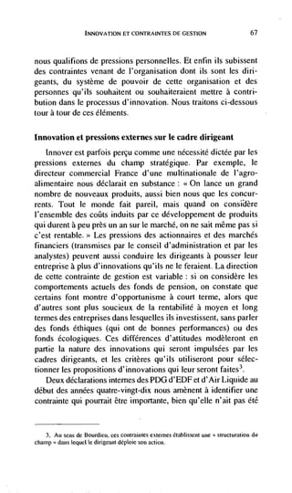 ET CONTRAINTES DE GESTION           67



nous qualifions de pressions personnelles. Et enfin ils subissent
des contraintes venant de I'organisation dont us sont les din-
geants, du système de pouvoir de cette organisation et des
personnes qu'ils souhaitent ou souhaiteraient mettre a contri-
bution dans le processus d'innovation. Nous traitons ci-dessous
tour a tour de ces éléments.

Innovation et pressions externes stir le cadre dirigeant
   Innover est parfois percu comme une nécessitd dictée par les
pressions externes du champ stratégique. Par exemple, le
directeur commercial France d'une multinationale de l'agro-
alimentaire nous déclarait en substance: <<On lance un grand
nombre de nouveaux produits, aussi bien nous que les concur-
rents. Tout le monde fait pareil, mais quand on
l'ensemble des coiits induits par ce développement de produits
qui durent a peu près un an sur le marché, on ne sait même pas si
c'est rentable.>> Les pressions des actionnaires et des marches
financiers (transmises par le conseil d'administration et par les
analystes) peuvent aussi conduire les dirigeants a pousser leur
entreprise a plus d'innovations qu'ils ne le feraient. La direction
de cette contrainte de gestion est variable: si Ofl considère les
comportements actuels des fonds de pension, on constate que
certains font montre d'opportunisme a court terme, alors que
d'autres sont plus soucieux de Ia rentabilité a moyen et long
termes des entreprises dans lesquelles us investissent, sans parler
des fonds éthiques (qui ont de bonnes performances) ou des
fonds écologiques. Ces differences d' attitudes modèleront en
partie Ia nature des innovations qui seront impulsées par les
cadres dirigeants, et les critères qu'ils utiliseront pour sélec-
tionner les propositions d'innovations qui leur seront faites3.
   Deux declarations internes des PDG d'EDF et d'Air Liquide au
debut des années quatre-vingt-dix nous amènent a identifier une
contrainte qui pourrait être importante, bien qu'elle n'ait pas été


   3. Au sens de Bourdieu, ces contraintes externes établissent une   du
champ'> dans       le dirigeant       son action.
 